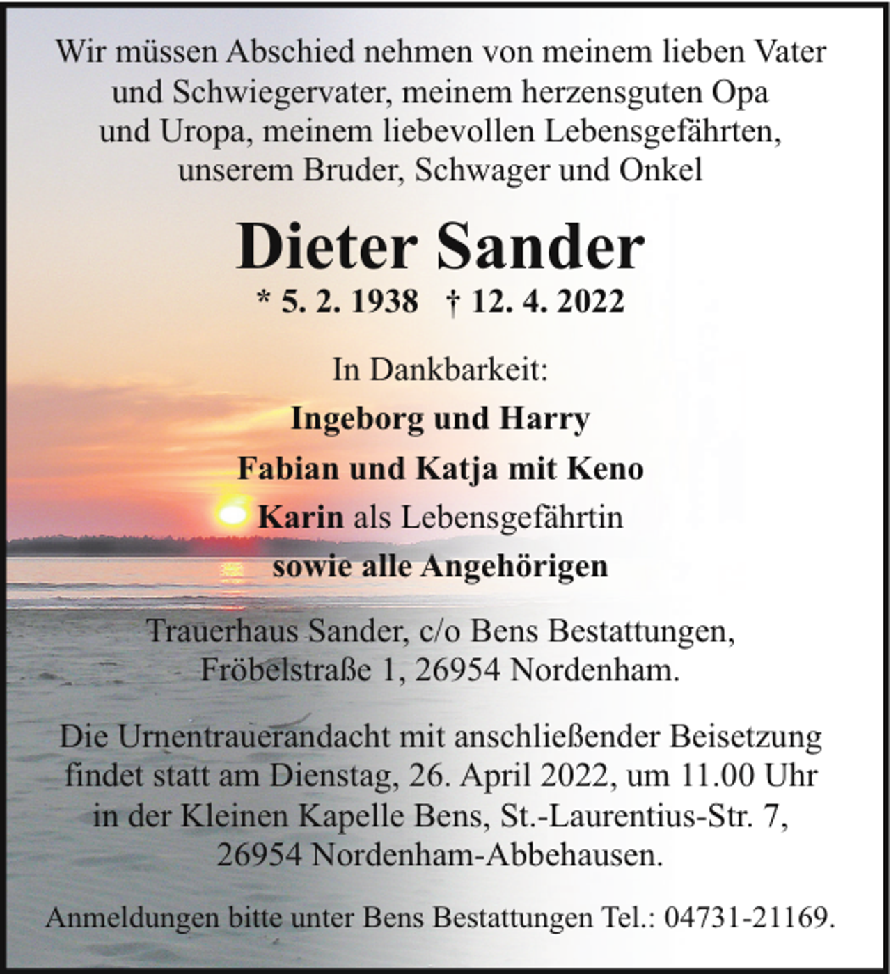 <p>Wir müssen Abschied nehmen von meinem lieben Vater<br />und Schwiegervater, meinem herzensguten Opa<br />und Uropa, meinem liebevollen Lebensgefährten,<br />unserem Bruder, Schwager und Onkel</p><p>Dieter Sander<br />* 5. 2. 1938 † 12. 4. 2022</p><p>In Dankbarkeit:<br />Ingeborg und Harry<br />Fabian und Katja mit Keno<br />Karin als Lebensgefährtin<br />sowie alle Angehörigen<br />Trauerhaus Sander, c/o Bens Bestattungen,<br />Fröbelstraße 1, 26954 Nordenham.<br />Die Urnentrauerandacht mit anschließender Beisetzung<br />findet statt am Dienstag, 26. April 2022, um 11.00 Uhr<br />in der Kleinen Kapelle Bens, St.-Laurentius-Str. 7,<br />26954 Nordenham-Abbehausen.<br />Anmeldungen bitte unter Bens Bestattungen Tel.: 04731-21169.</p>
