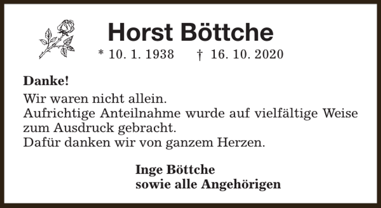 <p>Horst Böttche</p><p>* 10. 1. 1938</p><p>† 16. 10. 2020</p><p>Danke!<br />Wir waren nicht allein.<br />Aufrichtige Anteilnahme wurde auf vielfältige Weise<br />zum Ausdruck gebracht.<br />Dafür danken wir von ganzem Herzen.<br />Inge Böttche<br />sowie alle Angehörigen</p>