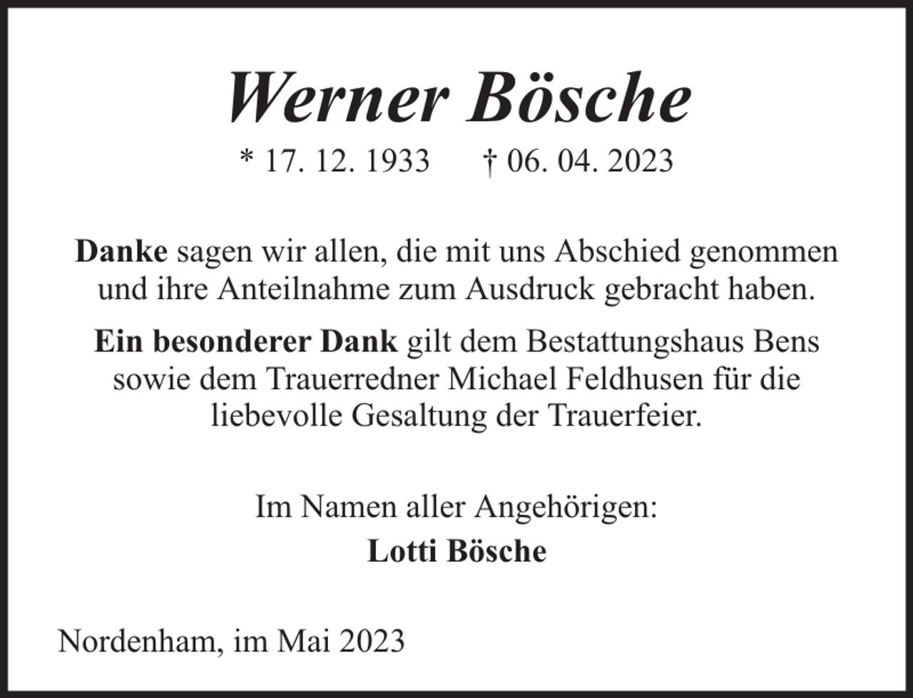<p>Werner Bösche<br />* 17. 12. 1933</p><p>† 06. 04. 2023</p><p>Danke sagen wir allen, die mit uns Abschied genommen<br />und ihre Anteilnahme zum Ausdruck gebracht haben.<br />Ein besonderer Dank gilt dem Bestattungshaus Bens<br />sowie dem Trauerredner Michael Feldhusen für die<br />liebevolle Gesaltung der Trauerfeier.<br />Im Namen aller Angehörigen:<br />Lotti Bösche<br />Nordenham, im Mai 2023</p>