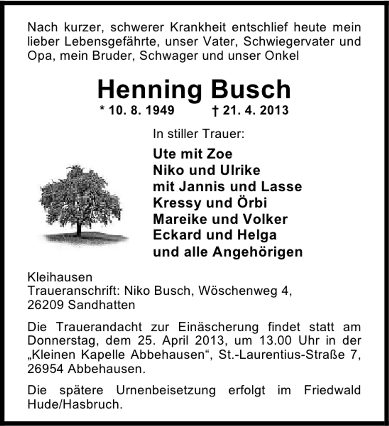 <p>Nach kurzer, schwerer Krankheit entschlief heute mein<br />lieber Lebensgefährte, unser Vater, Schwiegervater und<br />Opa, mein Bruder, Schwager und unser Onkel</p>
<p>Henning Busch<br />* 10. 8. 1949</p>
<p>† 21. 4. 2013</p>
<p>In stiller Trauer:</p>
<p>Ute mit Zoe<br />Niko und Ulrike<br />mit Jannis und Lasse<br />Kressy und Örbi<br />Mareike und Volker<br />Eckard und Helga<br />und alle Angehörigen<br />Kleihausen<br />Traueranschrift: Niko Busch, Wöschenweg 4,<br />26209 Sandhatten<br />Die Trauerandacht zur Einäscherung findet statt am<br />Donnerstag, dem 25. April 2013, um 13.00 Uhr in der<br />„Kleinen Kapelle Abbehausen“, St.-Laurentius-Straße 7,<br />26954 Abbehausen.<br />Die spätere Urnenbeisetzung erfolgt im Friedwald<br />Hude/Hasbruch.</p>