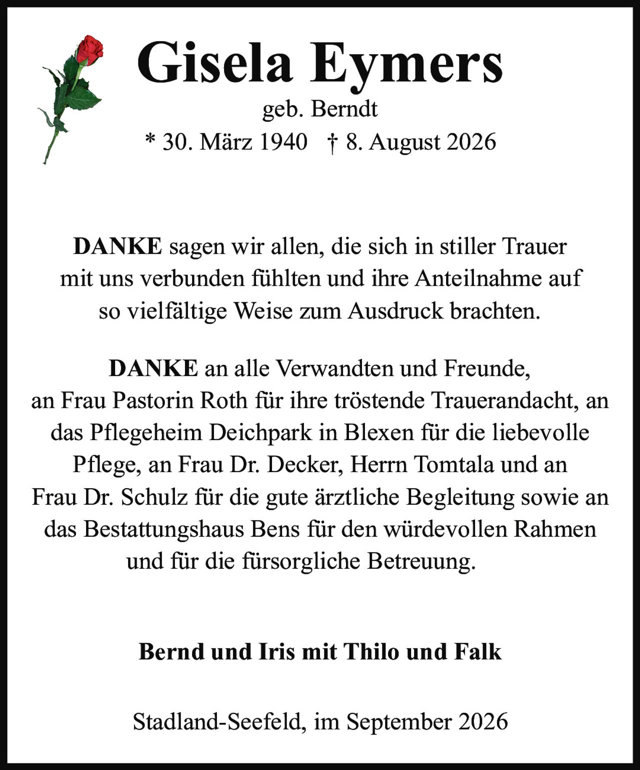 <p><strong>Gisela Eymers</strong><br />geb. Berndt<br />* 30. März 1940 † 8. August 2026</p><p><strong>DANKE</strong> sagen wir allen, die sich in stiller Trauer mit uns verbunden fühlten und ihre Anteilnahme auf so vielfältige Weise zum Ausdruck brachten.</p><p><strong>DANKE</strong> an alle Verwandten und Freunde, an Frau Pastorin Roth für ihre tröstende Trauerandacht, an das Pflegeheim Deichpark in Blexen für die liebevolle Pflege, an Frau Dr. Decker, Herrn Tomtala und an Frau Dr. Schulz für die gute ärztliche Begleitung sowie an das Bestattungshaus Bens für den würdevollen Rahmen und für die fürsorgliche Betreuung.</p><p><strong>Bernd und Iris mit Thilo und Falk</strong></p><p>Stadland-Seefeld, im September 2026</p>