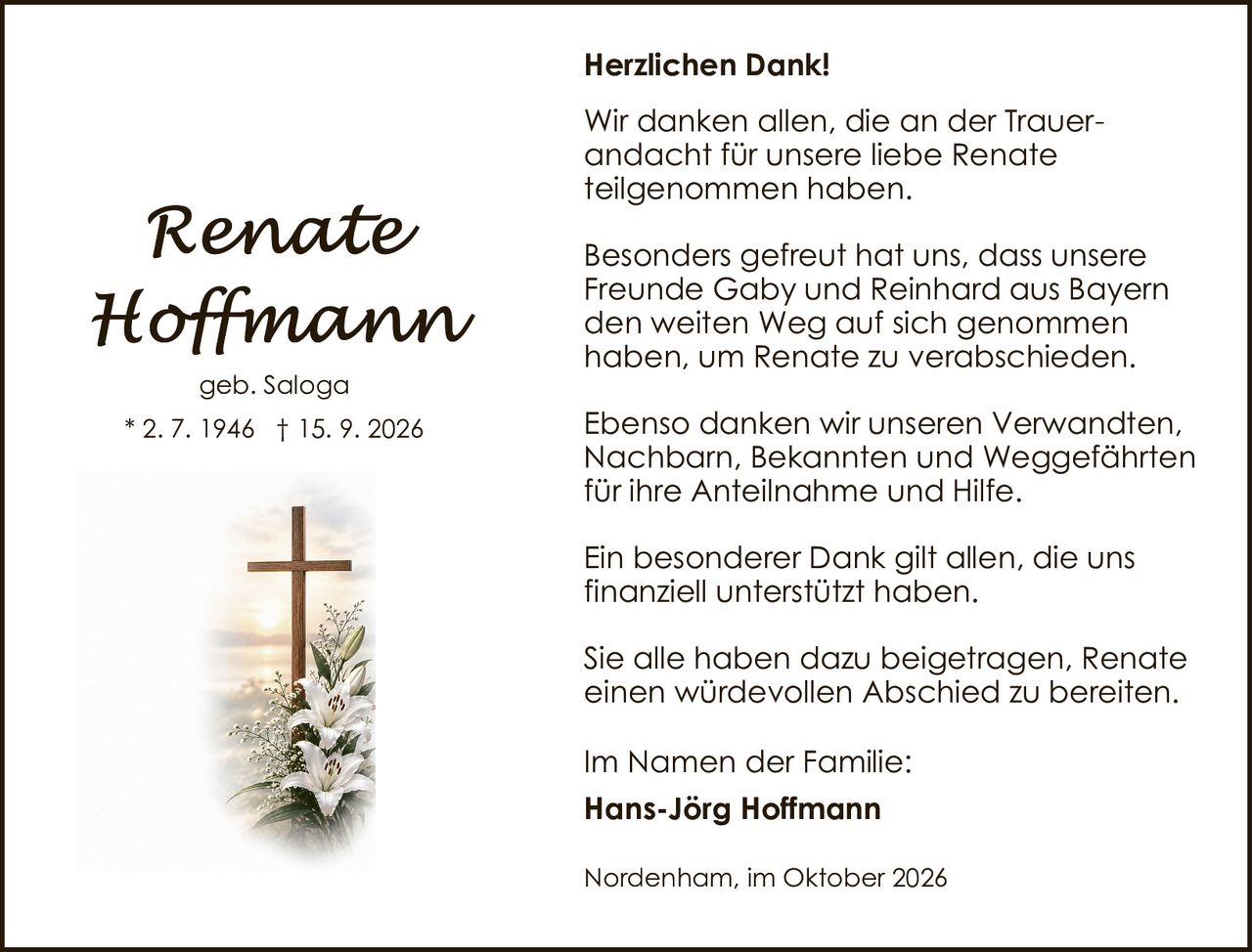 <p><strong>Renate Hoffmann</strong></p><p>geb. Saloga<br>* 2. 7. 1946 † 15. 9. 2026</p><p><strong>Herzlichen Dank!</strong></p><p>Wir danken allen, die an der Trauerandacht für unsere liebe Renate teilgenommen haben.</p><p>Besonders gefreut hat uns, dass unsere Freunde Gaby und Reinhard aus Bayern den weiten Weg auf sich genommen haben, um Renate zu verabschieden.</p><p>Ebenso danken wir unseren Verwandten, Nachbarn, Bekannten und Weggefährten für ihre Anteilnahme und Hilfe.</p><p>Ein besonderer Dank gilt allen, die uns finanziell unterstützt haben.</p><p>Sie alle haben dazu beigetragen, Renate einen würdevollen Abschied zu bereiten.</p><p>Im Namen der Familie:<br><strong>Hans-Jörg Hoffmann</strong></p><p>Nordenham, im Oktober 2026</p>