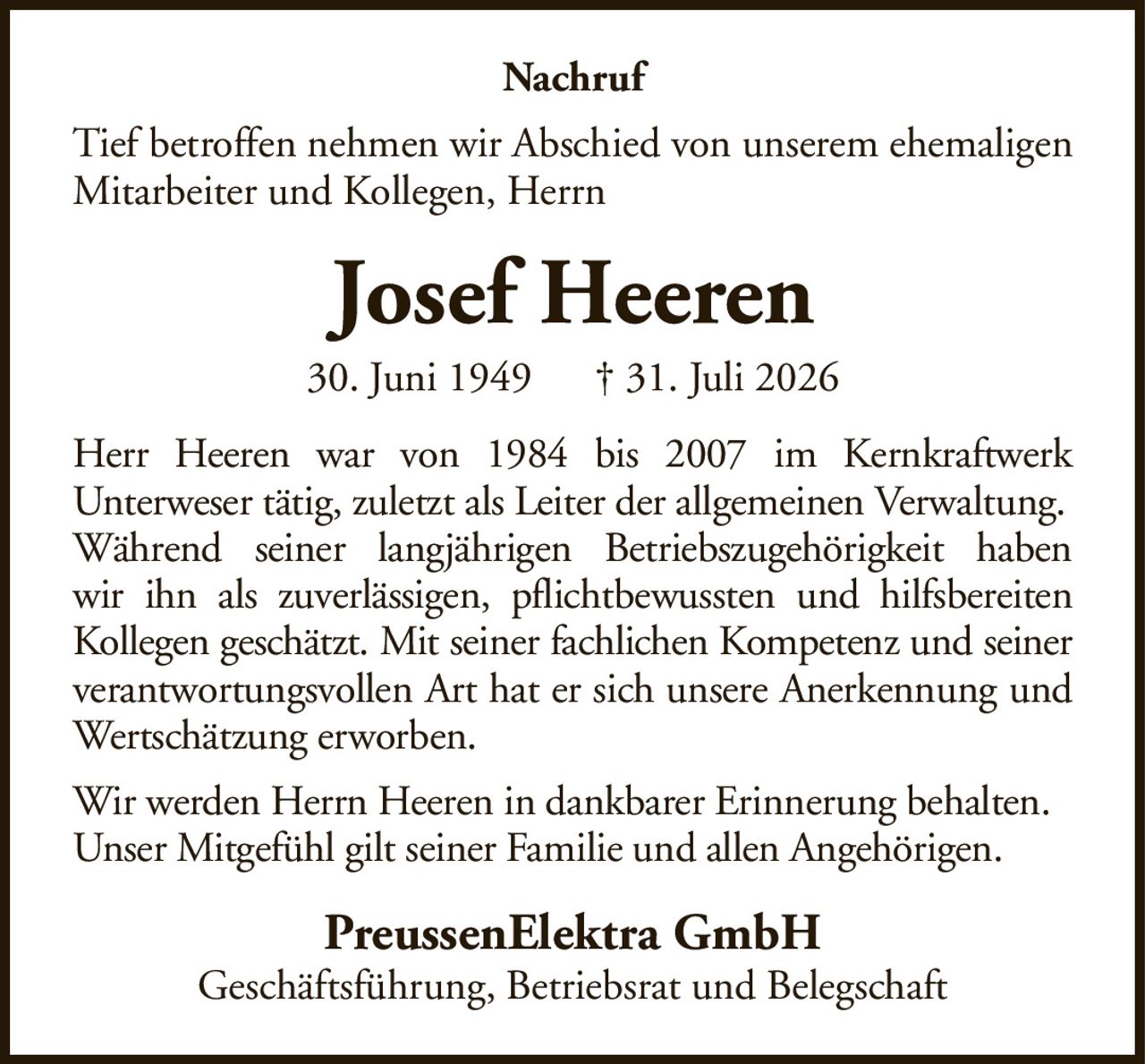 NachrufTief betroffen nehmen wir Abschied von unserem ehemaligen Mitarbeiter und Kollegen, HerrnJosef Heeren30. Juni 1949† 31. Juli 2026PreussenElektra GmbHGeschäftsführung, Betriebsrat und BelegschaftHerr Heeren war von 1984 bis 2007 im KernkraftwerkUnterweser tätig, zuletzt als Leiter der allgemeinen Verwaltung.Während seiner langjährigen Betriebszugehörigkeit habenwir ihn als zuverlässigen, pflichtbewussten und hilfsbereitenKollegen geschätzt. Mit seiner fachlichen Kompetenz und seinerverantwortungsvollen Art hat er sich unsere Anerkennung und Wertschätzung erworben.Wir werden Herrn Heeren in dankbarer Erinnerung behalten.Unser Mitgefühl gilt seiner Familie und allen Angehörigen.