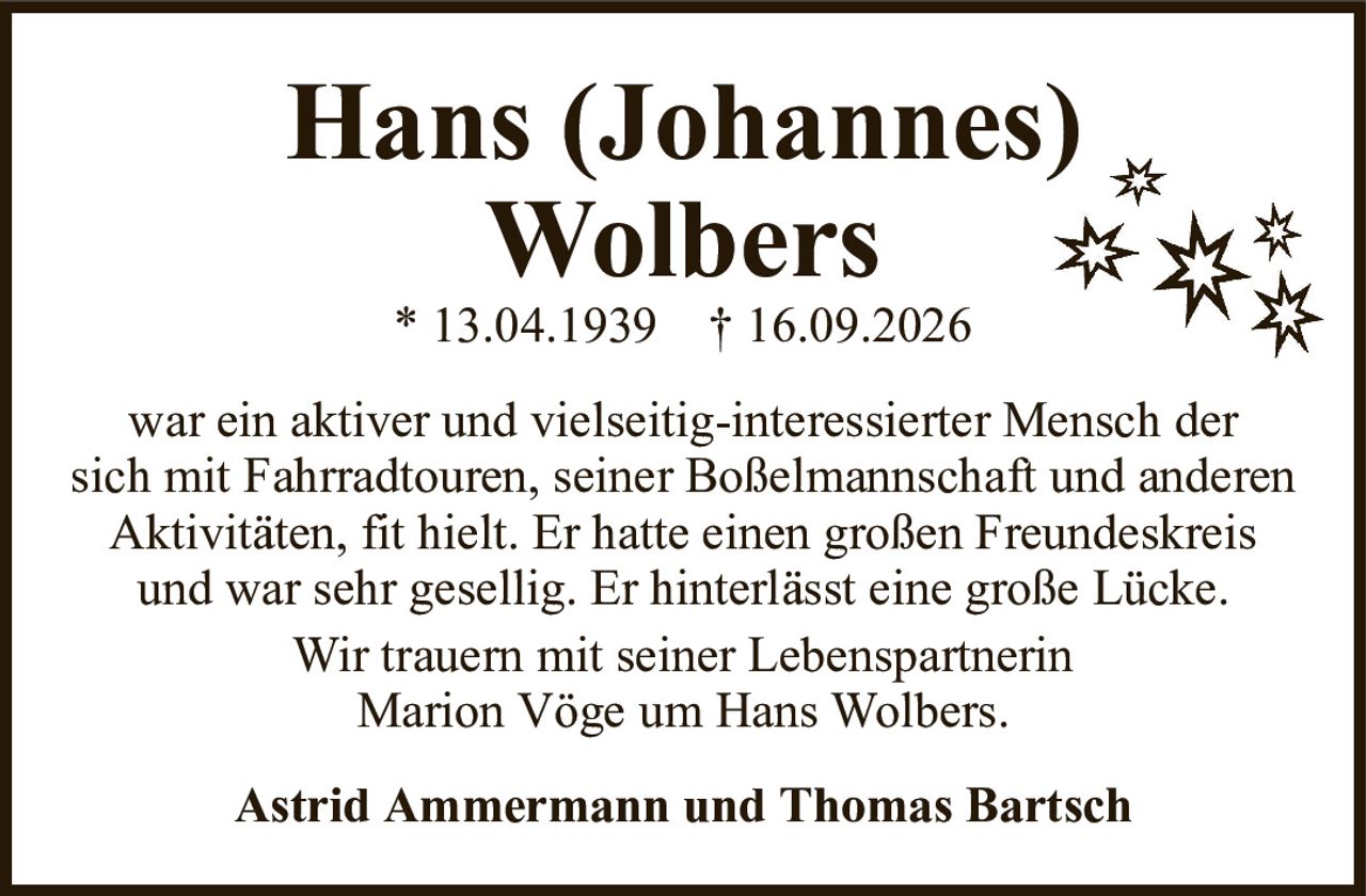 war ein aktiver und vielseitig-interessierter Mensch dersich mit Fahrradtouren, seiner Boßelmannschaft und anderenAktivitäten, fit hielt. Er hatte einen großen Freundeskreisund war sehr gesellig. Er hinterlässt eine große Lücke.Wir trauern mit seiner LebenspartnerinMarion Vöge um Hans Wolbers.Hans (Johannes)Wolbers* 13.04.1939† 16.09.2026Astrid Ammermann und Thomas Bartsch