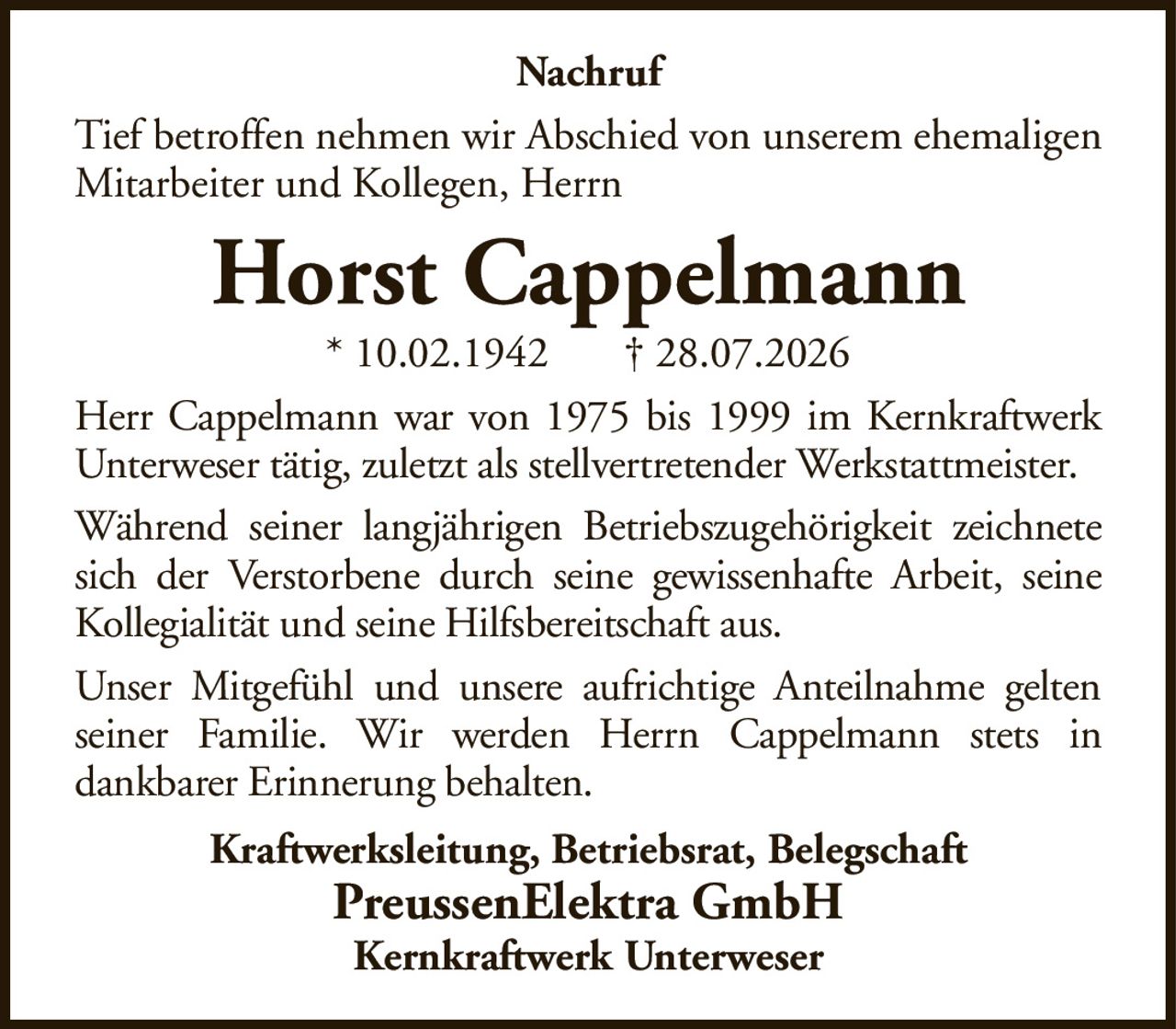 NachrufTief betroffen nehmen wir Abschied von unserem ehemaligen Mitarbeiter und Kollegen, HerrnHorst Cappelmann* 10.02.1942† 28.07.2026Kraftwerksleitung, Betriebsrat, BelegschaftPreussenElektra GmbHKernkraftwerk UnterweserHerr Cappelmann war von 1975 bis 1999 im Kernkraftwerk Unterweser tätig, zuletzt als stellvertretender Werkstattmeister.Während seiner langjährigen Betriebszugehörigkeit zeichnete sich der Verstorbene durch seine gewissenhafte Arbeit, seine Kollegialität und seine Hilfsbereitschaft aus.Unser Mitgefühl und unsere aufrichtige Anteilnahme gelten seiner Familie. Wir werden Herrn Cappelmann stets indankbarer Erinnerung behalten.