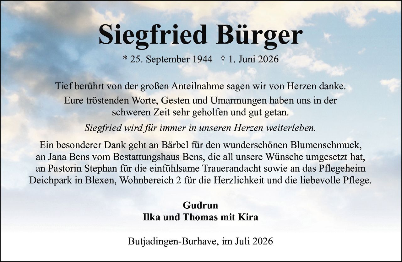 <p><strong>Siegfried Bürger</strong><br>* 25. September 1944 † 1. Juni 2026</p><p>Tief berührt von der großen Anteilnahme sagen wir von Herzen danke.<br>Eure tröstenden Worte, Gesten und Umarmungen haben uns in der<br>schweren Zeit sehr geholfen und gut getan.</p><p><i>Siegfried wird für immer in unseren Herzen weiterleben.</i></p><p>Ein besonderer Dank geht an Bärbel für den wunderschönen Blumenschmuck,<br>an Jana Bens vom Bestattungshaus Bens, die all unsere Wünsche umgesetzt hat,<br>an Pastorin Stephan für die einfühlsame Trauerandacht sowie an das Pflegeheim<br>Deichpark in Blexen, Wohnbereich 2 für die Herzlichkeit und die liebevolle Pflege.</p><p>Gudrun<br>Ilka und Thomas mit Kira</p><p>Butjadingen-Burhave, im Juli 2026</p>