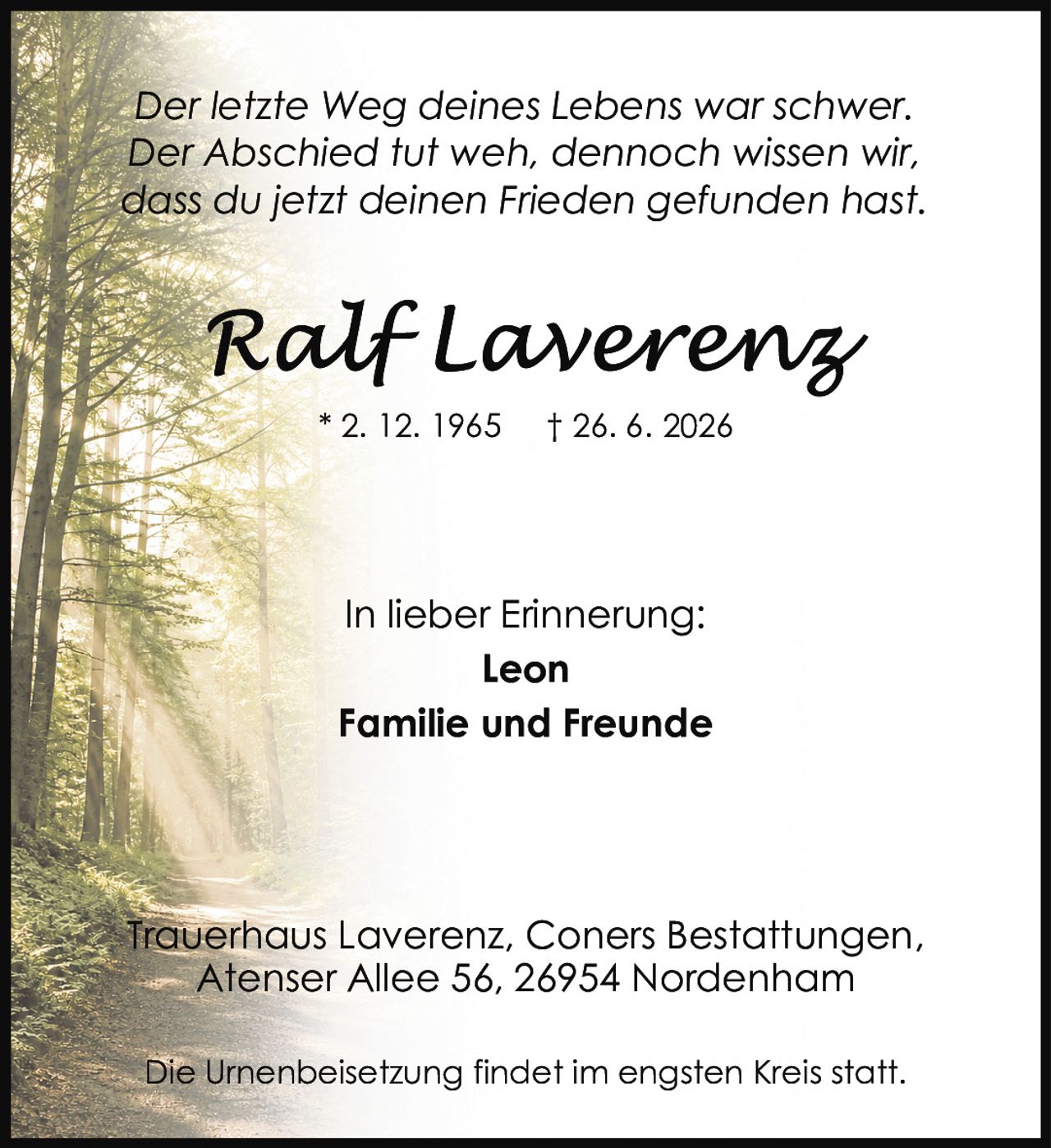 <p><i>Der letzte Weg deines Lebens war schwer.<br>Der Abschied tut weh, dennoch wissen wir,<br>dass du jetzt deinen Frieden gefunden hast.</i></p><p><strong>In lieber Erinnerung:</strong><br>Leon<br>Familie und Freunde</p><p>Trauerhaus Laverenz, Coners Bestattungen,<br>Atenser Allee 56, 26954 Nordenham</p><p>Die Urnenbeisetzung findet im engsten Kreis statt.</p>