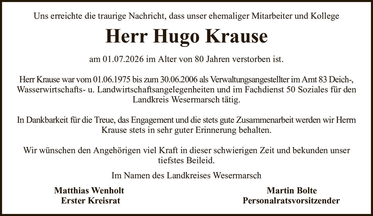 Uns erreichte die traurige Nachricht, dass unser ehemaliger Mitarbeiter und KollegeHerr Hugo KrauseMatthias WenholtMartin BolteErster KreisratPersonalratsvorsitzenderam 01.07.2026 im Alter von 80 Jahren verstorben ist.Herr Krause war vom 01.06.1975 bis zum 30.06.2006 als Verwaltungsangestellter im Amt 83 Deich-,Wasserwirtschafts- u. Landwirtschaftsangelegenheiten und im Fachdienst 50 Soziales für denLandkreis Wesermarsch tätig.In Dankbarkeit für die Treue, das Engagement und die stets gute Zusammenarbeit werden wir HerrnKrause stets in sehr guter Erinnerung behalten.Wir wünschen den Angehörigen viel Kraft in dieser schwierigen Zeit und bekunden unser tiefstes Beileid.Im Namen des Landkreises Wesermarsch