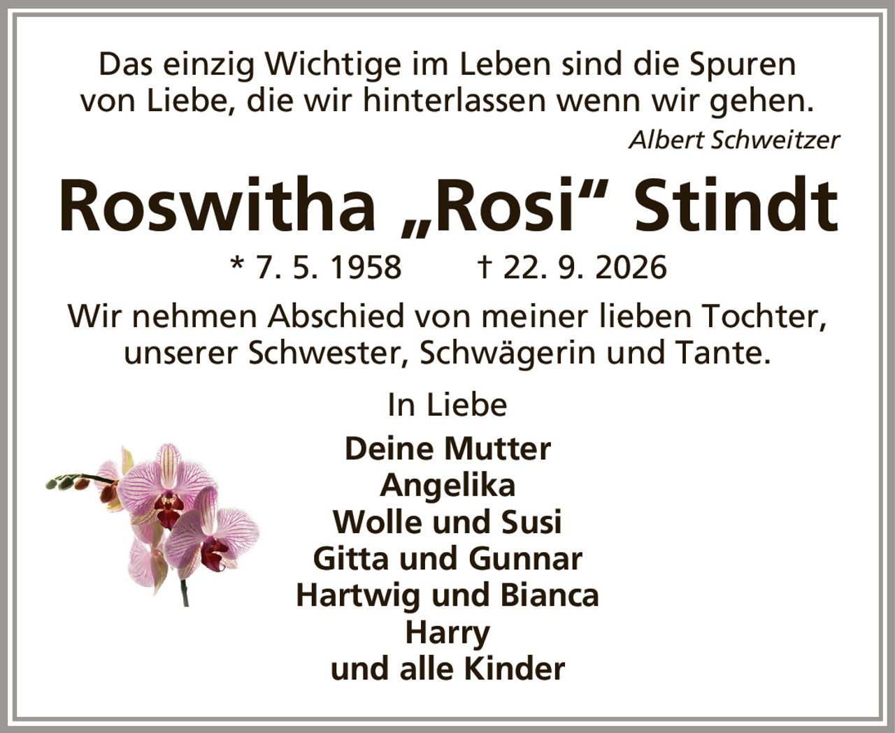 Das einzig Wichtige im Leben sind die Spurenvon Liebe, die wir hinterlassen wenn wir gehen.Albert SchweitzerRoswitha „Rosi“ Stindt* 7. 5. 1958† 22. 9. 2026Wir nehmen Abschied von meiner lieben Tochter,unserer Schwester, Schwägerin und Tante.In LiebeDeine MutterAngelikaWolle und SusiGitta und GunnarHartwig und BiancaHarryund alle Kinder