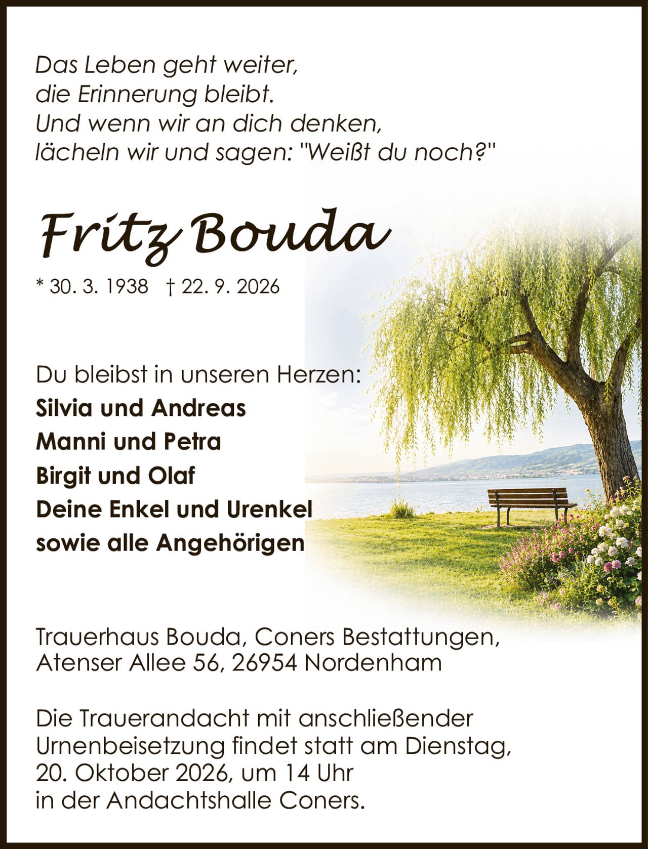 <p><i>Das Leben geht weiter,<br/>die Erinnerung bleibt.<br/>Und wenn wir an dich denken,<br/>lächeln wir und sagen: "Weiβt du noch?"</i></p><p>Du bleibst in unseren Herzen:</p><p><strong>Silvia und Andreas<br/>Manni und Petra<br/>Birgit und Olaf<br/>Deine Enkel und Urenkel<br/>sowie alle Angehörigen</strong></p><p>Trauerhaus Bouda, Coners Bestattungen,<br/>Atenser Allee 56, 26954 Nordenham</p><p>Die Trauerandacht mit anschließender Urnenbeisetzung findet statt am Dienstag, 20. Oktober 2026, um 14 Uhr in der Andachtshalle Coners.</p>