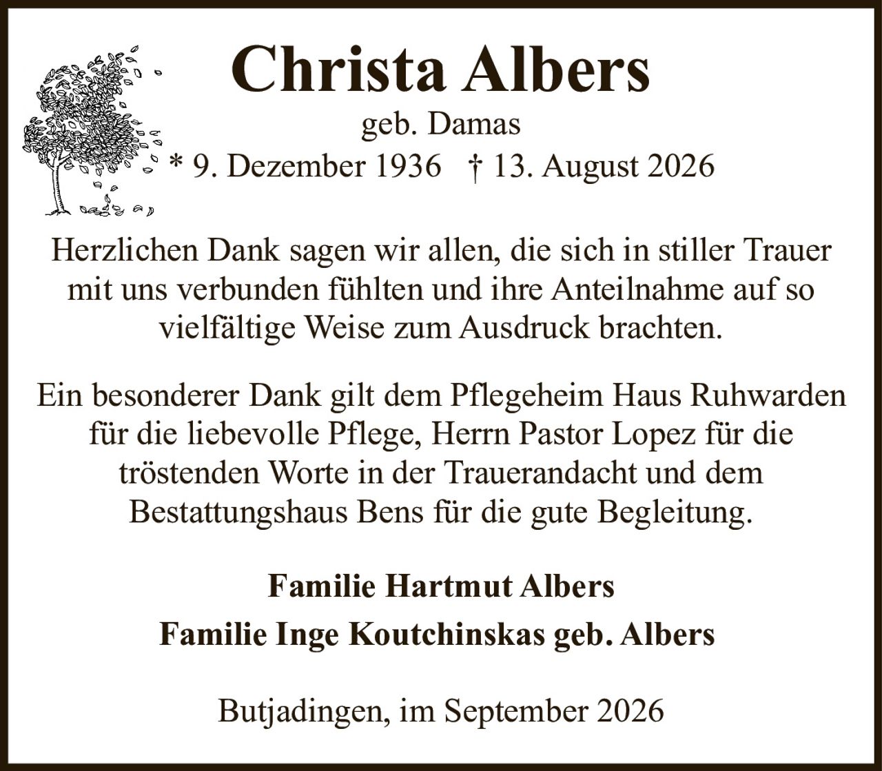 <p><strong>Christa Albers</strong><br>geb. Damas<br>* 9. Dezember 1936 † 13. August 2026</p><p>Herzlichen Dank sagen wir allen, die sich in stiller Trauer mit uns verbunden fühlten und ihre Anteilnahme auf so vielfältige Weise zum Ausdruck brachten.</p><p>Ein besonderer Dank gilt dem Pflegeheim Haus Ruhwarden für die liebevolle Pflege, Herrn Pastor Lopez für die tröstenden Worte in der Trauerandacht und dem Bestattungshaus Bens für die gute Begleitung.</p><p><strong>Familie Hartmut Albers</strong><br><strong>Familie Inge Koutchinskas geb. Albers</strong></p><p>Butjadingen, im September 2026</p>
