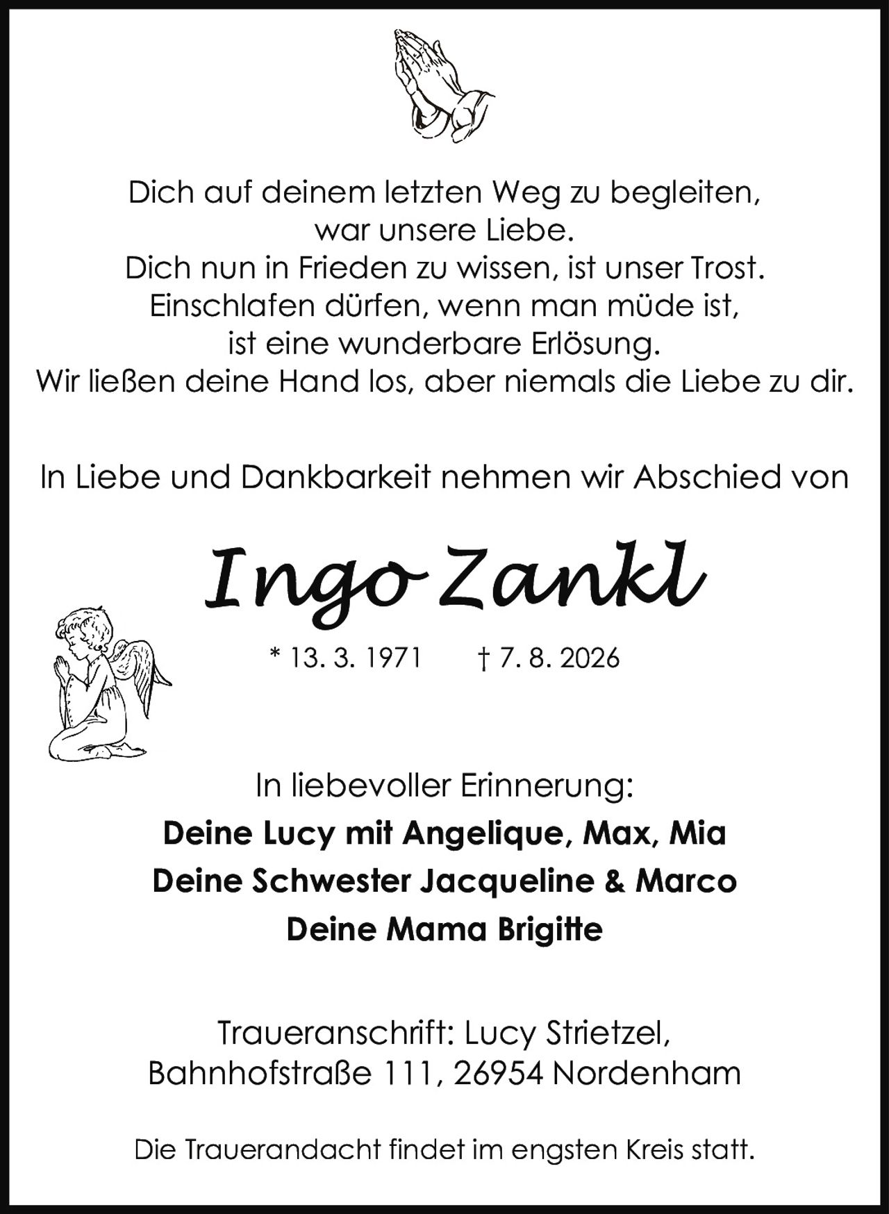 <p><strong>* 13. 3. 1971 † 7. 8. 2026</strong></p>

<p>Dich auf deinem letzten Weg zu begleiten,<br>war unsere Liebe.<br>Dich nun in Frieden zu wissen, ist unser Trost.<br>Einschlafen dürfen, wenn man müde ist,<br>ist eine wunderbare Erlösung.<br>Wir ließen deine Hand los, aber niemals die Liebe zu dir.</p>

<p>In Liebe und Dankbarkeit nehmen wir Abschied von</p>

<p><strong>Ingo Zankl</strong></p>

<p>In liebevoller Erinnerung:</p>

<p><strong>Deine Lucy mit Angelique, Max, Mia<br>Deine Schwester Jacqueline &amp; Marco<br>Deine Mama Brigitte</strong></p>

<p>Traueranschrift: Lucy Strietzel,<br>Bahnhofstraße 111, 26954 Nordenham</p>

<p>Die Trauerandacht findet im engsten Kreis statt.</p>