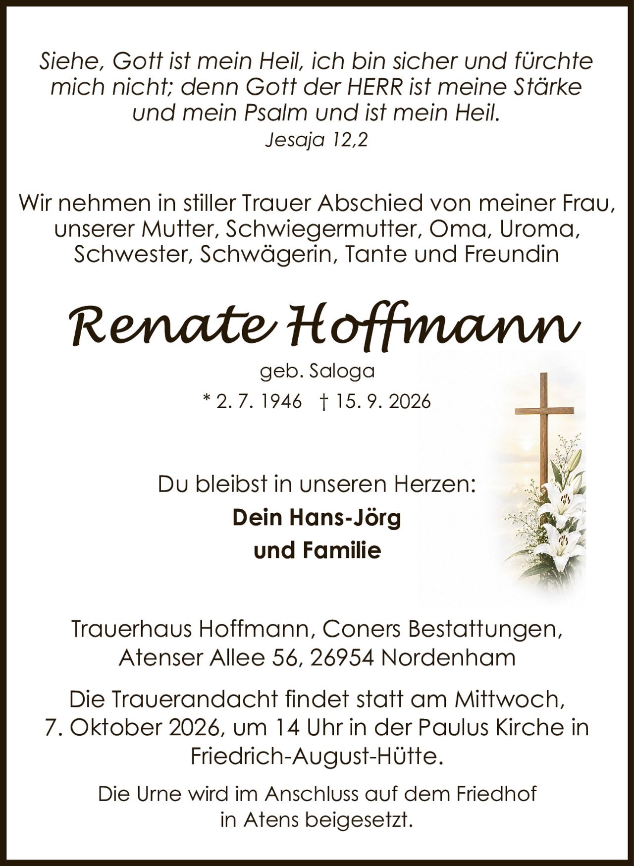 <p><i>Siehe, Gott ist mein Heil, ich bin sicher und fürchte mich nicht; denn Gott der HERR ist meine Stärke und mein Psalm und ist mein Heil.<br>Jesaja 12,2</i></p><p>Du bleibst in unseren Herzen:<br><strong>Dein Hans-Jörg<br>und Familie</strong></p><p>Wir nehmen in stiller Trauer Abschied von meiner Frau, unserer Mutter, Schwiegermutter, Oma, Uroma, Schwester, Schwägerin, Tante und Freundin</p><p><strong>Renate Hoffmann</strong><br>geb. Saloga<br>* 2. 7. 1946 † 15. 9. 2026</p><p>Trauerhaus Hoffmann, Coners Bestattungen, Atenser Allee 56, 26954 Nordenham</p><p>Die Trauerandacht findet statt am Mittwoch, 7. Oktober 2026, um 14 Uhr in der Paulus Kirche in Friedrich-August-Hütte.</p><p>Die Urne wird im Anschluss auf dem Friedhof in Atens beigesetzt.</p>