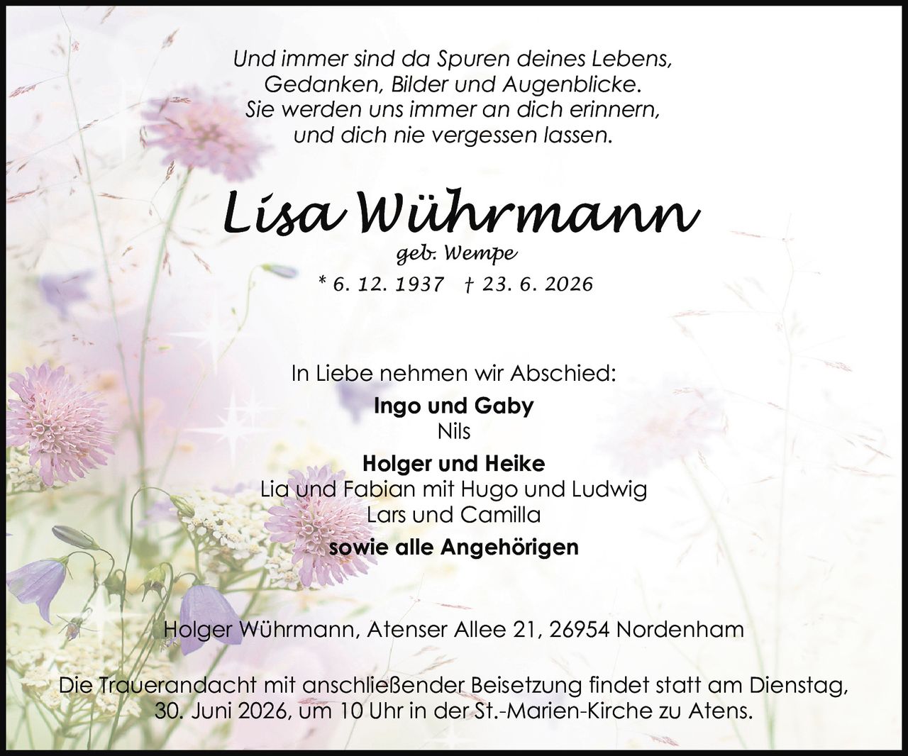 <p><i>Und immer sind da Spuren deines Lebens,<br>Gedanken, Bilder und Augenblicke.<br>Sie werden uns immer an dich erinnern,<br>und dich nie vergessen lassen.</i></p><p><strong>In Liebe nehmen wir Abschied:</strong></p><p><strong>Ingo und Gaby</strong><br>Nils<br><strong>Holger und Heike</strong><br>Lia und Fabian mit Hugo und Ludwig<br>Lars und Camilla<br><strong>sowie alle Angehörigen</strong></p><p>Holger Wührmann, Atenser Allee 21, 26954 Nordenham</p><p>* 6. 12. 1937 † 23. 6. 2026</p><p>Die Trauerandacht mit anschließender Beisetzung findet statt am Dienstag, 30. Juni 2026, um 10 Uhr in der St.-Marien-Kirche zu Atens.</p>
