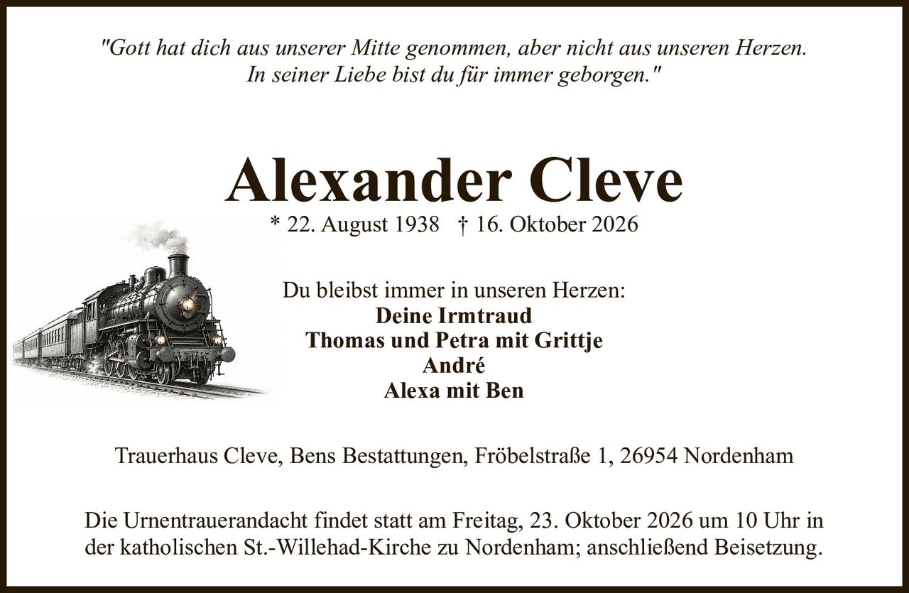<p><i>"Gott hat dich aus unserer Mitte genommen, aber nicht aus unseren Herzen. In seiner Liebe bist du für immer geborgen."</i></p><p><strong>Alexander Cleve</strong><br>* 22. August 1938 † 16. Oktober 2026</p><p>Du bleibst immer in unseren Herzen:<br><strong>Deine Irmtraud</strong><br>Thomas und Petra mit Grittje<br>André<br>Alexa mit Ben</p><p>Trauerhaus Cleve, Bens Bestattungen, Fröbelstraße 1, 26954 Nordenham</p><p>Die Urnentrauerandacht findet statt am Freitag, 23. Oktober 2026 um 10 Uhr in der katholischen St.-Willehad-Kirche zu Nordenham; anschließend Beisetzung.</p>