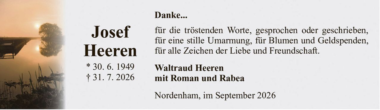 Danke...JosefHeeren* 30. 6. 1949† 31. 7. 2026Waltraud Heerenmit Roman und RabeaNordenham, im September 2026für die tröstenden Worte, gesprochen oder geschrieben, für eine stille Umarmung, für Blumen und Geldspenden, für alle Zeichen der Liebe und Freundschaft.
