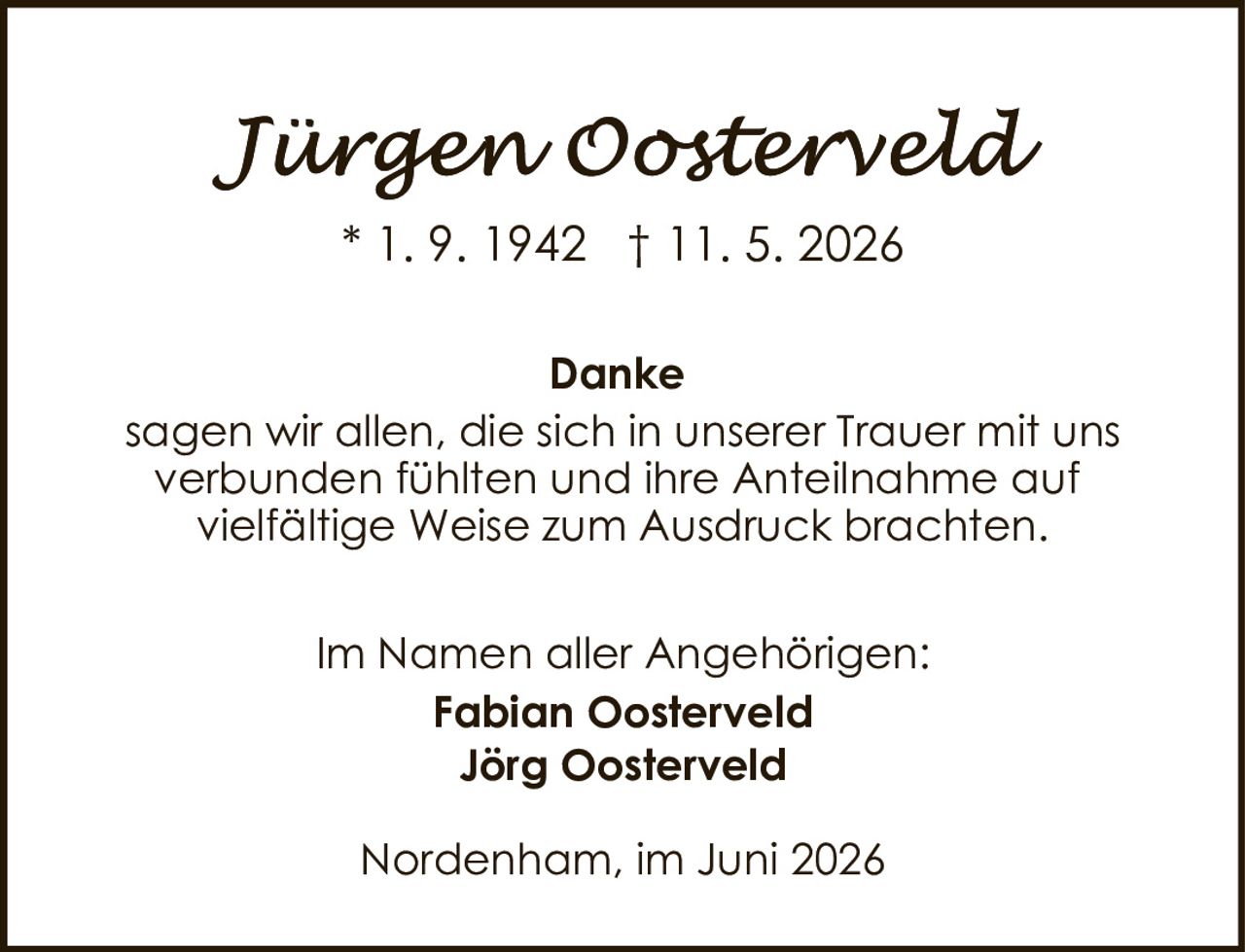 <p><i>Jürgen Oosterveld</i></p><p>* 1. 9. 1942 † 11. 5. 2026</p><p><strong>Danke</strong></p><p>sagen wir allen, die sich in unserer Trauer mit uns verbunden fühlten und ihre Anteilnahme auf vielfältige Weise zum Ausdruck brachten.</p><p>Im Namen aller Angehörigen:<br><strong>Fabian Oosterveld</strong><br><strong>Jörg Oosterveld</strong></p><p>Nordenham, im Juni 2026</p>