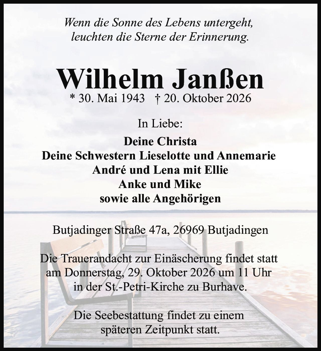 <p><i>Wenn die Sonne des Lebens untergeht, leuchten die Sterne der Erinnerung.</i></p><p><strong>Wilhelm Janßen</strong><br/>* 30. Mai 1943 † 20. Oktober 2026</p><p>In Liebe:<br/><strong>Deine Christa</strong><br/><strong>Deine Schwestern Lieselotte und Annemarie</strong><br/><strong>André und Lena mit Ellie</strong><br/><strong>Anke und Mike</strong><br/><strong>sowie alle Angehörigen</strong></p><p>Butjadinger Straße 47a, 26969 Butjadingen</p><p>Die Trauerandacht zur Einäscherung findet statt am Donnerstag, 29. Oktober 2026 um 11 Uhr in der St.-Petri-Kirche zu Burhave.</p><p>Die Seebestattung findet zu einem späteren Zeitpunkt statt.</p>