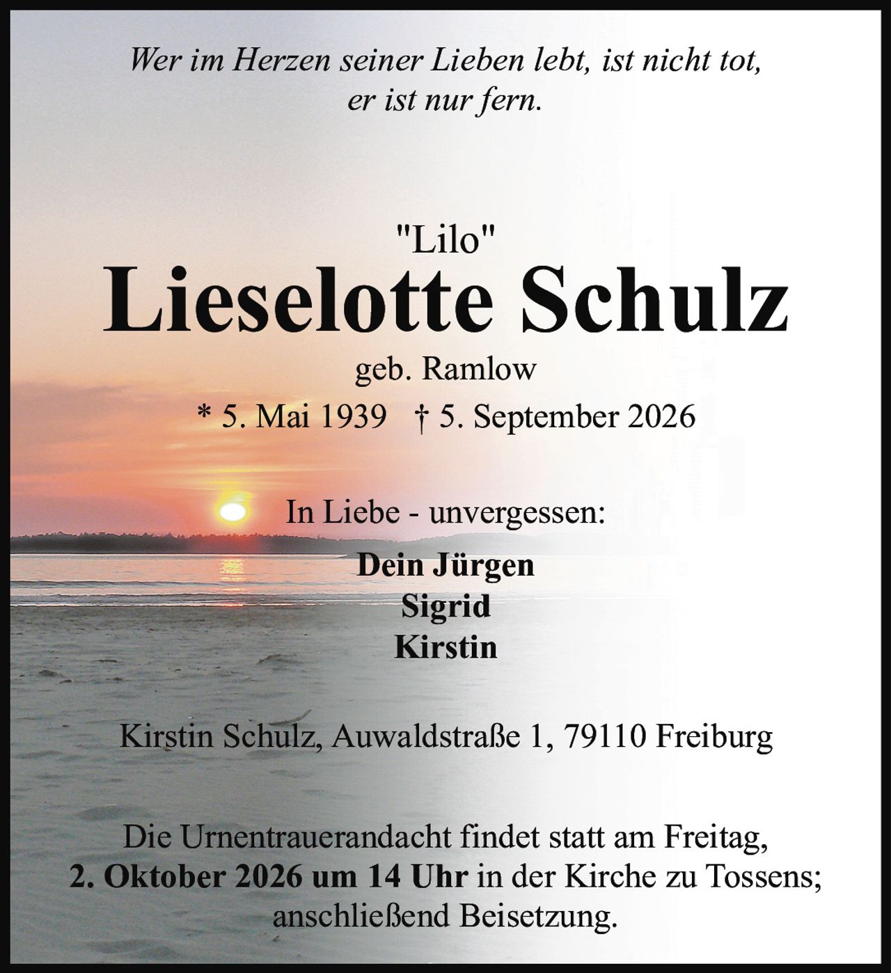<p><i>Wer im Herzen seiner Lieben lebt, ist nicht tot,<br>er ist nur fern.</i></p><p><strong>"Lilo"<br>Lieselotte Schulz</strong><br>geb. Ramlow<br>* 5. Mai 1939 † 5. September 2026</p><p>In Liebe - unvergessen:<br><strong>Dein Jürgen<br>Sigrid<br>Kirstin</strong></p><p>Kirstin Schulz, Auwaldstraße 1, 79110 Freiburg</p><p>Die Urnentrauerandacht findet statt am Freitag,<br><strong>2. Oktober 2026 um 14 Uhr</strong> in der Kirche zu Tossens;<br>anschließend Beisetzung.</p>