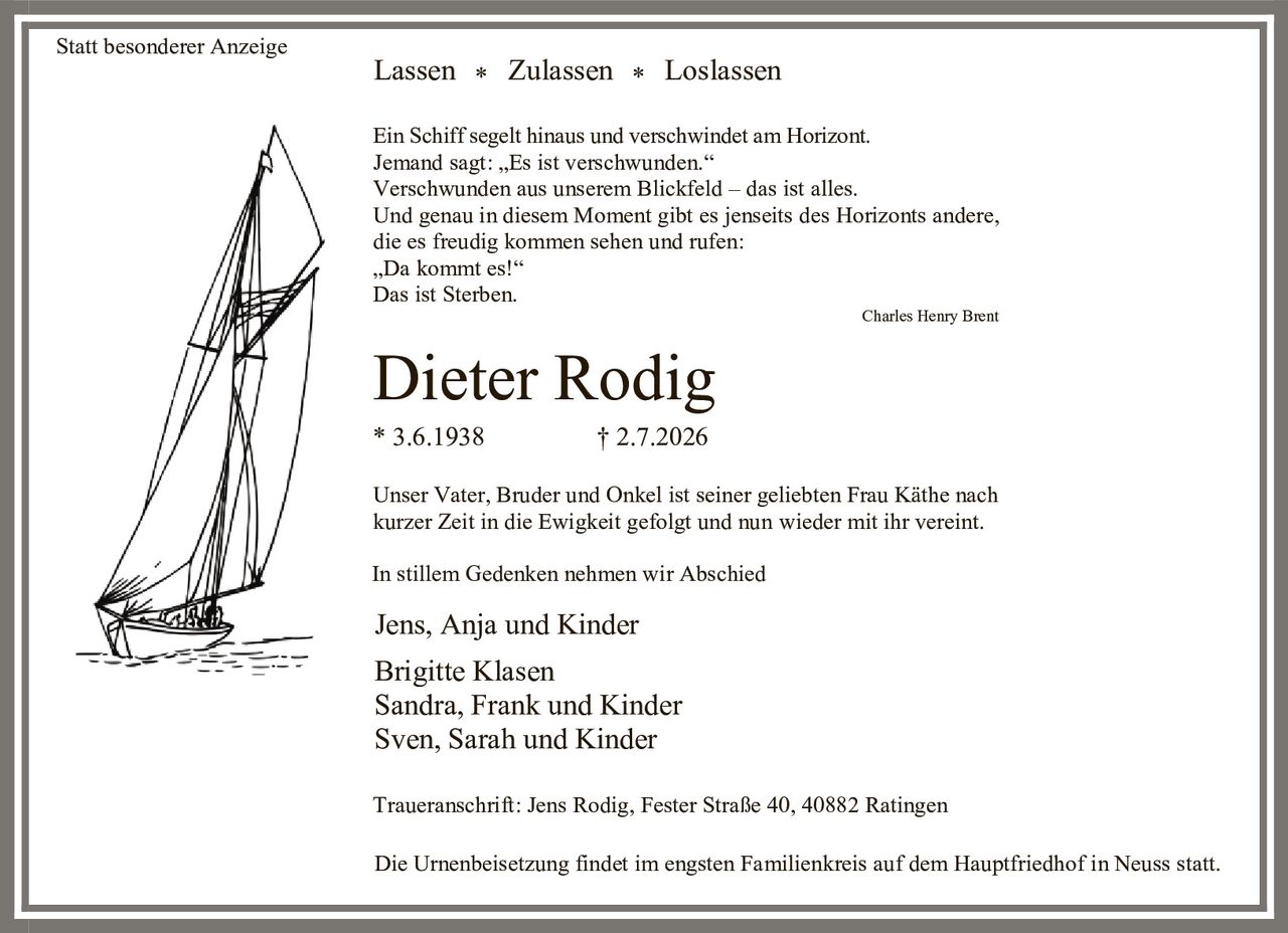 <p><strong>Lassen * Zulassen * Loslassen</strong></p>

<p>Ein Schiff segelt hinaus und verschwindet am Horizont. Jemand sagt: „Es ist verschwunden." Verschwunden aus unserem Blickfeld – das ist alles. Und genau in diesem Moment gibt es jenseits des Horizonts andere, die es freudig kommen sehen und rufen: „Da kommt es!" Das ist Sterben.</p>

<p><i>Charles Henry Brent</i></p>

<p>* 3.6.1938        † 2.7.2026</p>

<p>Unser Vater, Bruder und Onkel ist seiner geliebten Frau Käthe nach kurzer Zeit in die Ewigkeit gefolgt und nun wieder mit ihr vereint.</p>

<p>In stillem Gedenken nehmen wir Abschied</p>

<p>Jens, Anja und Kinder<br>Brigitte Klasen<br>Sandra, Frank und Kinder<br>Sven, Sarah und Kinder</p>

<p>Traueranschrift: Jens Rodig, Fester Straße 40, 40882 Ratingen</p>

<p>Die Urnenbeisetzung findet im engsten Familienkreis auf dem Hauptfriedhof in Neuss statt.</p>