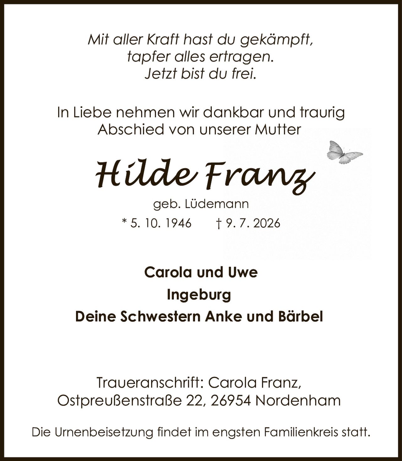 <p><i>Mit aller Kraft hast du gekämpft,<br>tapfer alles ertragen.<br>Jetzt bist du frei.</i></p><p>In Liebe nehmen wir dankbar und traurig<br>Abschied von unserer Mutter</p><p><strong>Hilde Franz</strong><br>geb. Lüdemann<br>* 5. 10. 1946 † 9. 7. 2026</p><p>Carola und Uwe<br>Ingeburg<br>Deine Schwestern Anke und Bärbel</p><p>Traueranschrift: Carola Franz,<br>Ostpreußenstraße 22, 26954 Nordenham</p><p>Die Urnenbeisetzung findet im engsten Familienkreis statt.</p>