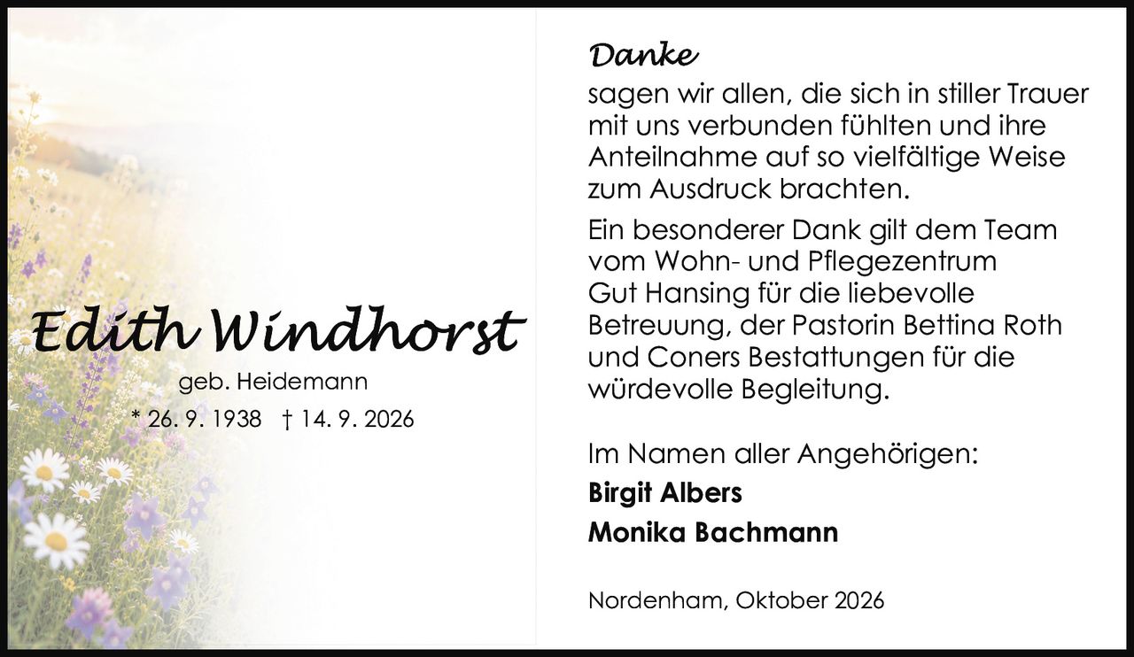 <p><strong>Edith Windhorst</strong></p>

<p>geb. Heidemann<br>* 26. 9. 1938 † 14. 9. 2026</p>

<p><strong>Danke</strong></p>

<p>sagen wir allen, die sich in stiller Trauer mit uns verbunden fühlten und ihre Anteilnahme auf so vielfältige Weise zum Ausdruck brachten.</p>

<p>Ein besonderer Dank gilt dem Team vom Wohn- und Pflegezentrum Gut Hansing für die liebevolle Betreuung, der Pastorin Bettina Roth und Coners Bestattungen für die würdevolle Begleitung.</p>

<p>Im Namen aller Angehörigen:<br><strong>Birgit Albers</strong><br><strong>Monika Bachmann</strong></p>

<p>Nordenham, Oktober 2026</p>