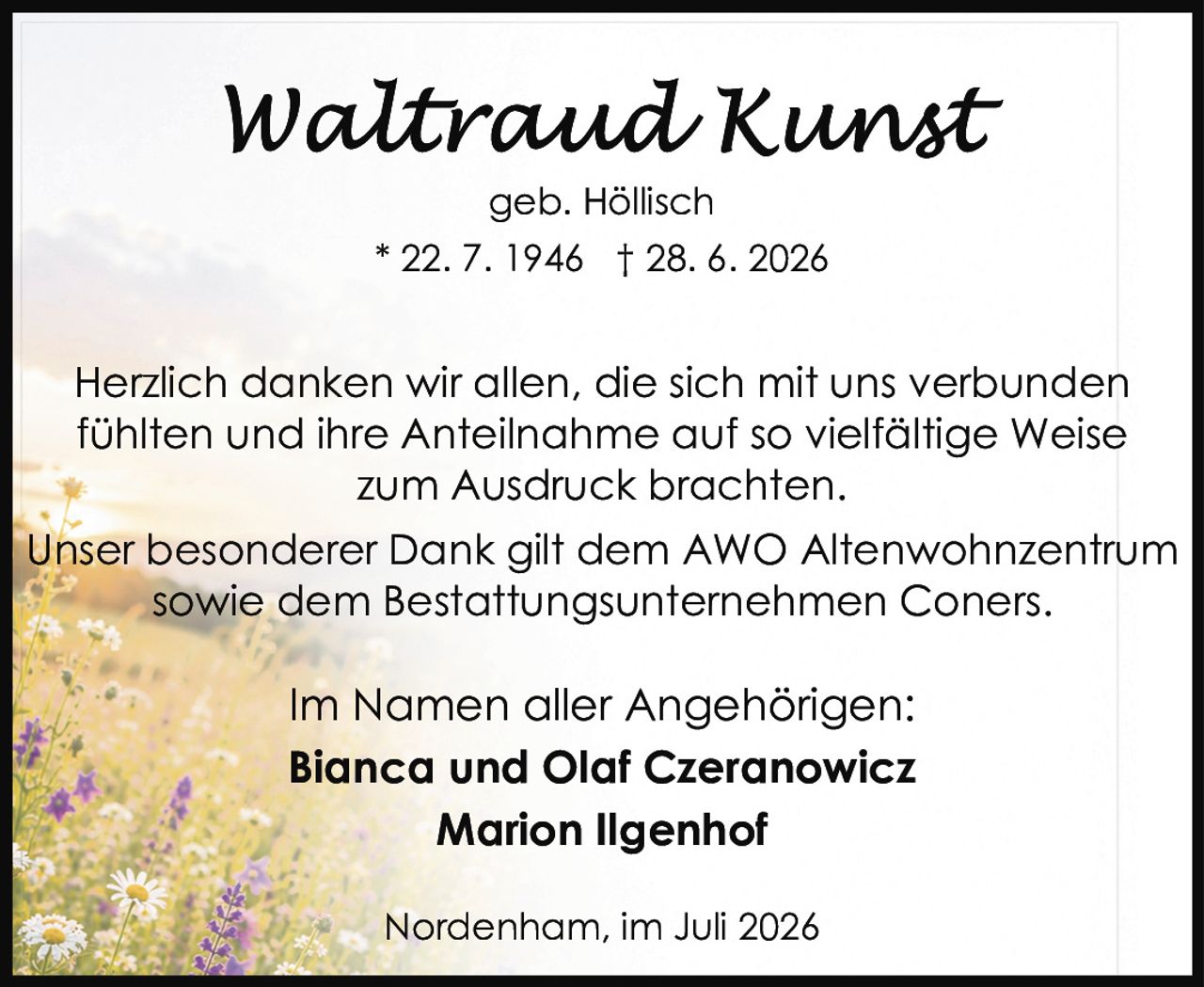 <p><strong>Waltraud Kunst</strong></p>
<p>geb. Höllisch</p>
<p>* 22. 7. 1946 † 28. 6. 2026</p>
<p>Herzlich danken wir allen, die sich mit uns verbunden fühlten und ihre Anteilnahme auf so vielfältige Weise zum Ausdruck brachten.</p>
<p>Unser besonderer Dank gilt dem AWO Altenwohnzentrum sowie dem Bestattungsunternehmen Coners.</p>
<p>Im Namen aller Angehörigen:<br>
<strong>Bianca und Olaf Czeranowicz</strong><br>
<strong>Marion Ilgenhof</strong></p>
<p>Nordenham, im Juli 2026</p>