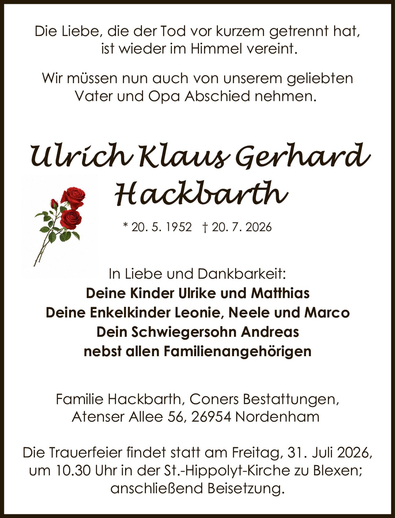 <p>Die Liebe, die der Tod vor kurzem getrennt hat, ist wieder im Himmel vereint.</p>

<p>Wir müssen nun auch von unserem geliebten Vater und Opa Abschied nehmen.</p>

<p>* 20. 5. 1952 † 20. 7. 2026</p>

<p><strong>In Liebe und Dankbarkeit:</strong><br>
Deine Kinder Ulrike und Matthias<br>
Deine Enkelkinder Leonie, Neele und Marco<br>
Dein Schwiegersohn Andreas<br>
nebst allen Familienangehörigen</p>

<p>Familie Hackbarth, Coners Bestattungen,<br>
Atenser Allee 56, 26954 Nordenham</p>

<p>Die Trauerfeier findet statt am Freitag, 31. Juli 2026, um 10.30 Uhr in der St.-Hippolyt-Kirche zu Blexen; anschließend Beisetzung.</p>
