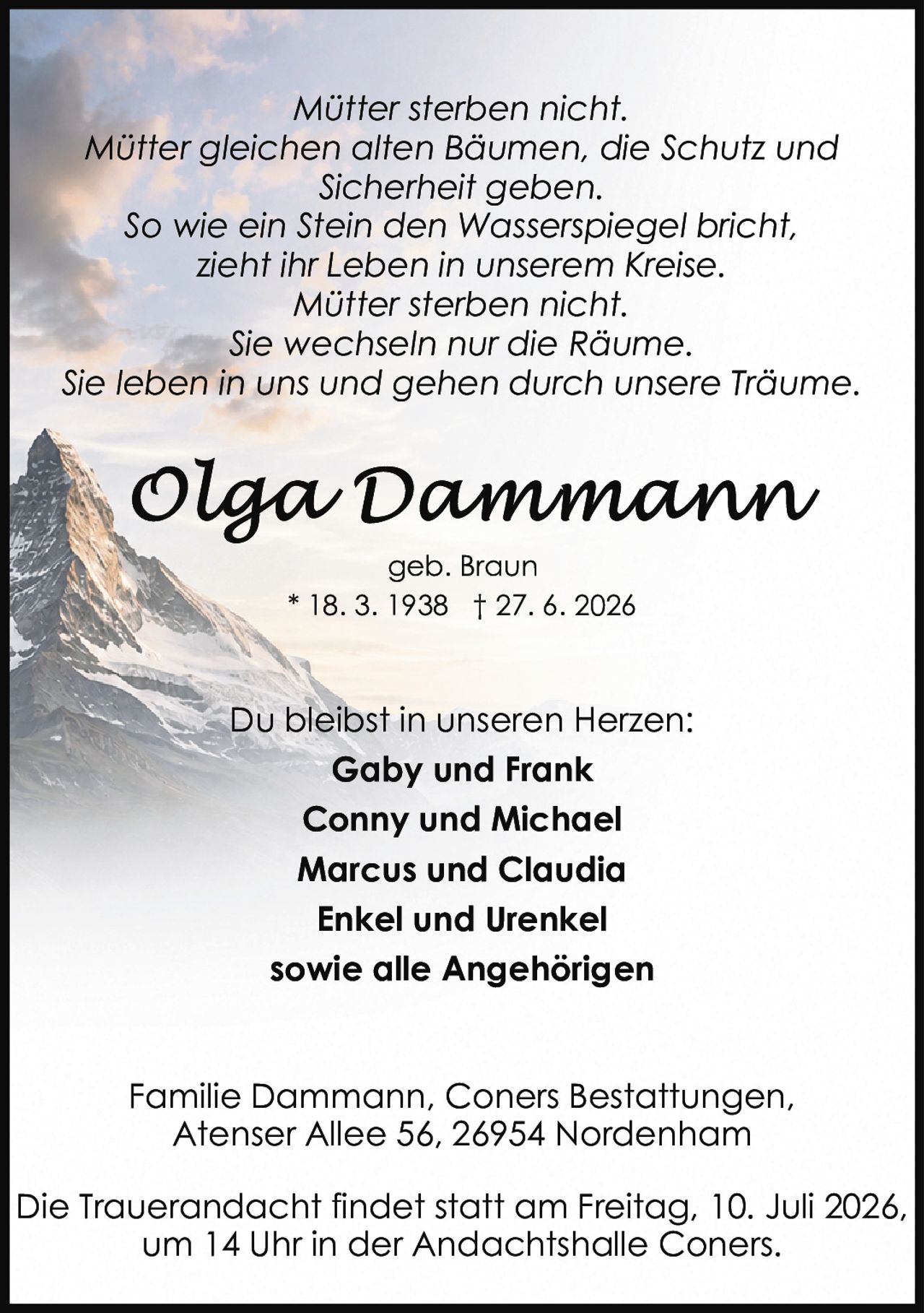 <p><i>Mütter sterben nicht.<br/>Mütter gleichen alten Bäumen, die Schutz und Sicherheit geben.<br/>So wie ein Stein den Wasserspiegel bricht, zieht ihr Leben in unserem Kreise.<br/>Mütter sterben nicht.<br/>Sie wechseln nur die Räume.<br/>Sie leben in uns und gehen durch unsere Träume.</i></p><p>geb. Braun<br/>* 18. 3. 1938 † 27. 6. 2026</p><p>Du bleibst in unseren Herzen:<br/><strong>Gaby und Frank<br/>Conny und Michael<br/>Marcus und Claudia<br/>Enkel und Urenkel<br/>sowie alle Angehörigen</strong></p><p>Familie Dammann, Coners Bestattungen,<br/>Atenser Allee 56, 26954 Nordenham</p><p>Die Trauerandacht findet statt am Freitag, 10. Juli 2026, um 14 Uhr in der Andachtshalle Coners.</p>