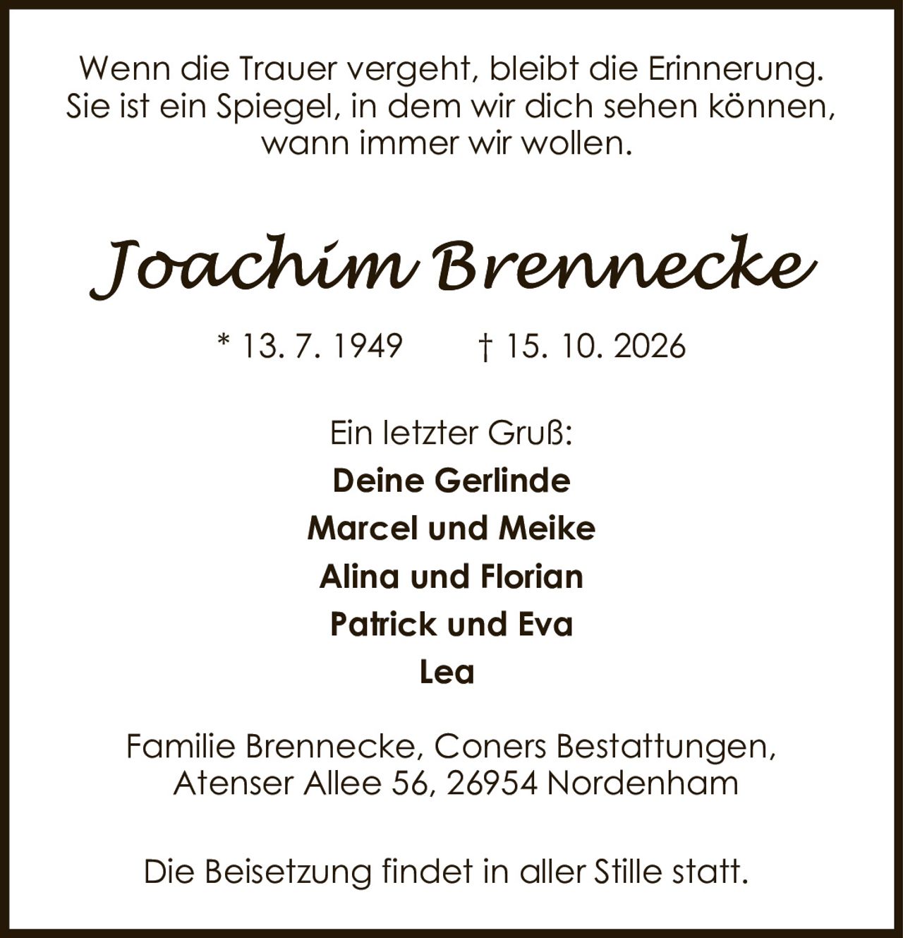 <p>Wenn die Trauer vergeht, bleibt die Erinnerung. Sie ist ein Spiegel, in dem wir dich sehen können, wann immer wir wollen.</p><p><i>Joachim Brennecke</i></p><p>* 13. 7. 1949     † 15. 10. 2026</p><p>Ein letzter Gruß:</p><p><strong>Deine Gerlinde</strong><br>Marcel und Meike<br>Alina und Florian<br>Patrick und Eva<br>Lea</p><p>Familie Brennecke, Coners Bestattungen, Atenser Allee 56, 26954 Nordenham</p><p>Die Beisetzung findet in aller Stille statt.</p>