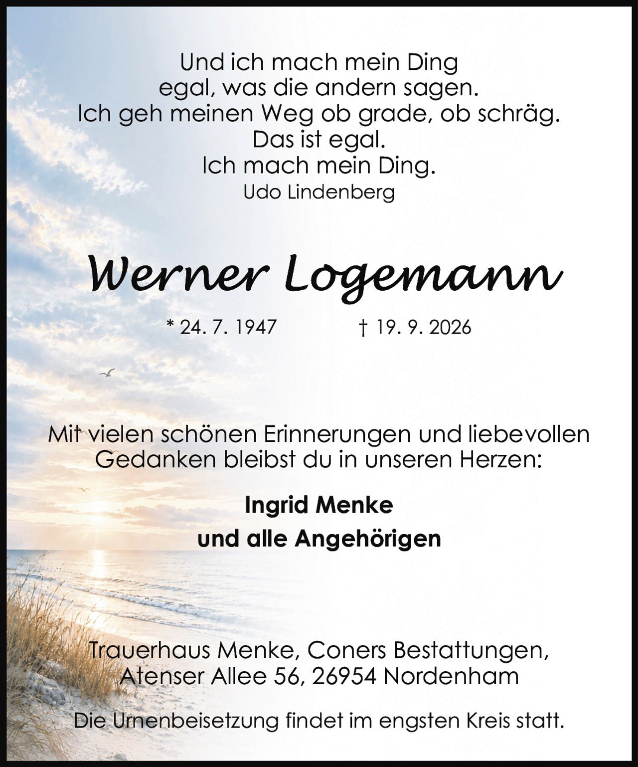 <p>* 24. 7. 1947     † 19. 9. 2026</p>

<p>Und ich mach mein Ding<br/>egal, was die andern sagen.<br/>Ich geh meinen Weg ob grade, ob schräg.<br/>Das ist egal.<br/>Ich mach mein Ding.<br/><i>Udo Lindenberg</i></p>

<p>Mit vielen schönen Erinnerungen und liebevollen Gedanken bleibst du in unseren Herzen:</p>

<p><strong>Ingrid Menke</strong><br/>und alle Angehörigen</p>

<p>Trauerhaus Menke, Coners Bestattungen,<br/>Atenser Allee 56, 26954 Nordenham</p>

<p>Die Urnenbeisetzung findet im engsten Kreis statt.</p>