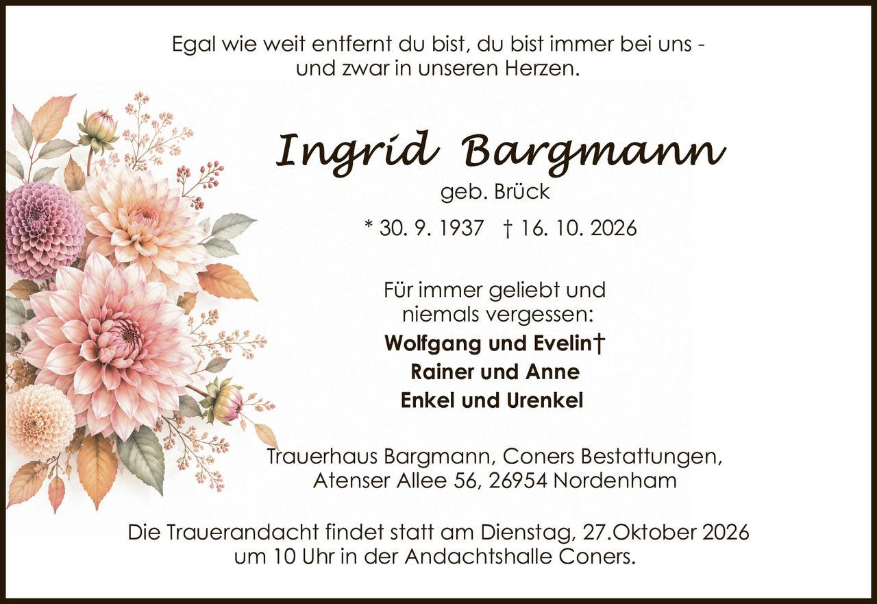 <p>geb. Brück</p><p>* 30. 9. 1937 † 16. 10. 2026</p><p>Egal wie weit entfernt du bist, du bist immer bei uns - und zwar in unseren Herzen.</p><p>Für immer geliebt und niemals vergessen:</p><p><strong>Wolfgang und Evelin†</strong><br><strong>Rainer und Anne</strong><br><strong>Enkel und Urenkel</strong></p><p>Trauerhaus Bargmann, Coners Bestattungen, Atenser Allee 56, 26954 Nordenham</p><p>Die Trauerandacht findet statt am Dienstag, 27.Oktober 2026 um 10 Uhr in der Andachtshalle Coners.</p>