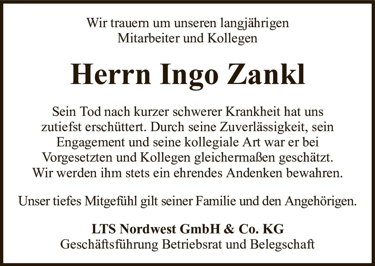 Wir trauern um unseren langjährigenMitarbeiter und KollegenHerrn Ingo ZanklLTS Nordwest GmbH & Co. KGGeschäftsführung Betriebsrat und BelegschaftSein Tod nach kurzer schwerer Krankheit hat unszutiefst erschüttert. Durch seine Zuverlässigkeit, seinEngagement und seine kollegiale Art war er beiVorgesetzten und Kollegen gleichermaßen geschätzt.Wir werden ihm stets ein ehrendes Andenken bewahren.Unser tiefes Mitgefühl gilt seiner Familie und den Angehörigen.