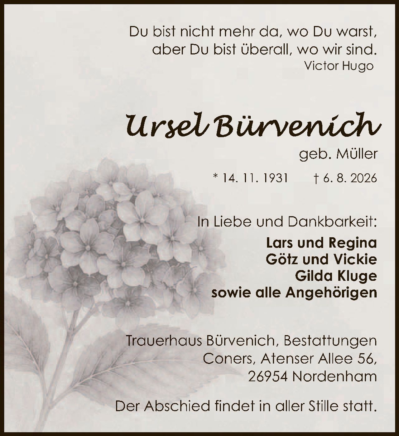 <p>Du bist nicht mehr da, wo Du warst, aber Du bist überall, wo wir sind.</p><p><i>Victor Hugo</i></p><p>In Liebe und Dankbarkeit:</p><p><strong>Lars und Regina</strong><br><strong>Götz und Vickie</strong><br><strong>Gilda Kluge</strong><br><strong>sowie alle Angehörigen</strong></p><p>* 14. 11. 1931  † 6. 8. 2026</p><p>Trauerhaus Bürvenich, Bestattungen<br>Coners, Atenser Allee 56,<br>26954 Nordenham</p><p>Der Abschied findet in aller Stille statt.</p>