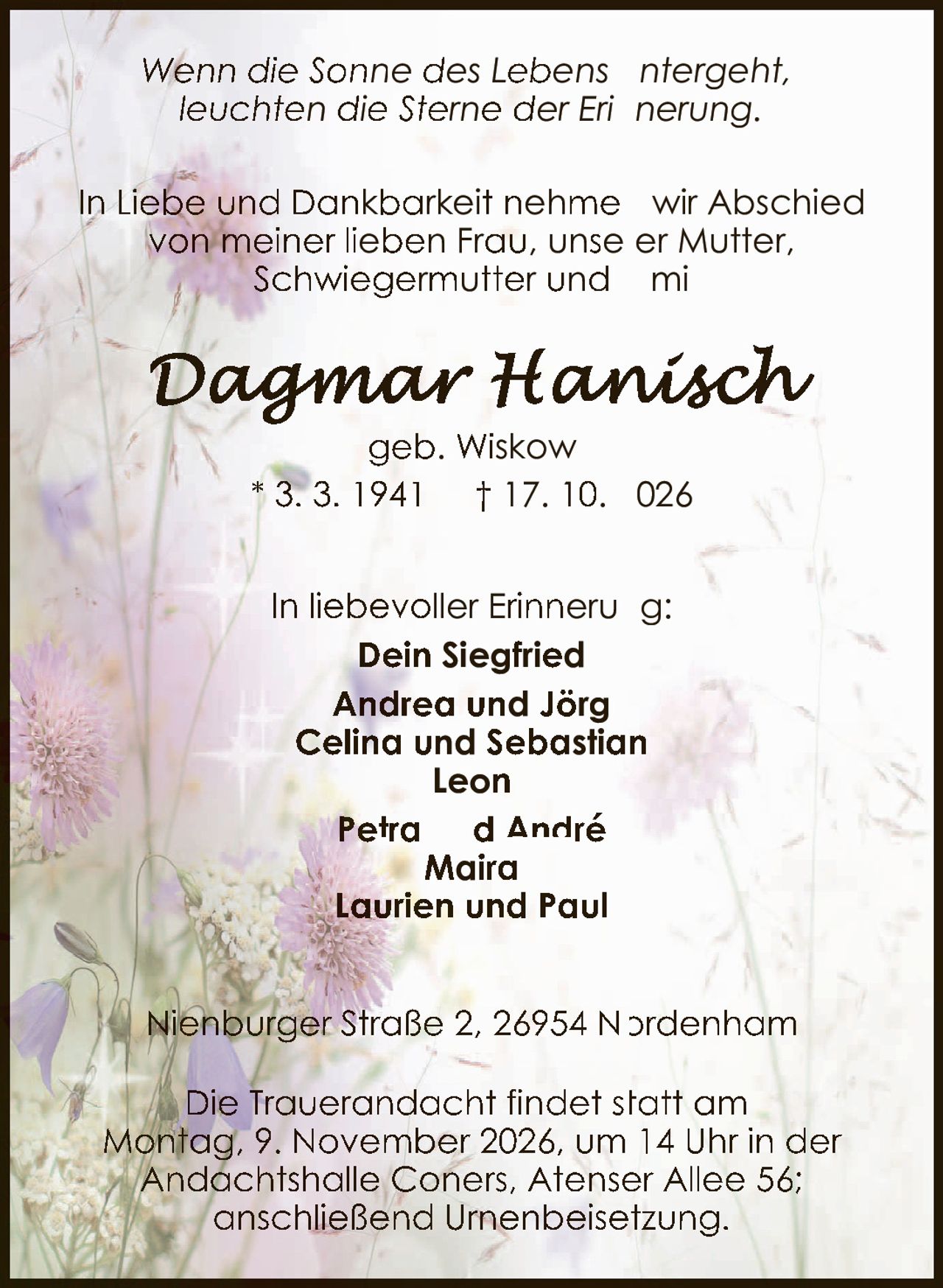 <p><i>Wenn die Sonne des Lebens untergeht, leuchten die Sterne der Erinnerung.</i></p><p>In Liebe und Dankbarkeit nehmen wir Abschied von meiner lieben Frau, unserer Mutter, Schwiegermutter und Omi</p><p><strong>Dagmar Hanisch</strong><br>geb. Wiskow<br>* 3. 3. 1941 † 17. 10. 2026</p><p>In liebevoller Erinnerung:<br><strong>Dein Siegfried</strong><br>Andrea und Jörg<br>Celina und Sebastian<br>Leon<br>Petra und André<br>Maira<br>Laurien und Paul</p><p>Nienburger Straße 2, 26954 Nordenham</p><p>Die Trauerandacht findet statt am Montag, 9. November 2026, um 14 Uhr in der Andachtshalle Coners, Atenser Allee 56; anschließend Urnenbeisetzung.</p>