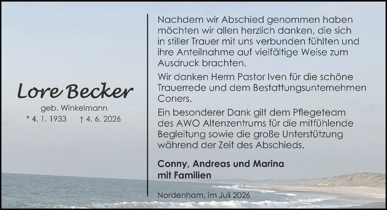 <p>geb. Winkelmann</p>
<p>* 4. 1. 1933    † 4. 6. 2026</p>
<p>Nachdem wir Abschied genommen haben möchten wir allen herzlich danken, die sich in stiller Trauer mit uns verbunden fühlten und ihre Anteilnahme auf vielfältige Weise zum Ausdruck brachten.</p>
<p>Wir danken Herrn Pastor Iven für die schöne Trauerrede und dem Bestattungsunternehmen Coners.</p>
<p>Ein besonderer Dank gilt dem Pflegeteam des AWO Altenzentrums für die mitfühlende Begleitung sowie die große Unterstützung während der Zeit des Abschieds.</p>
<p><strong>Conny, Andreas und Marina mit Familien</strong></p>
<p>Nordenham, im Juli 2026</p>