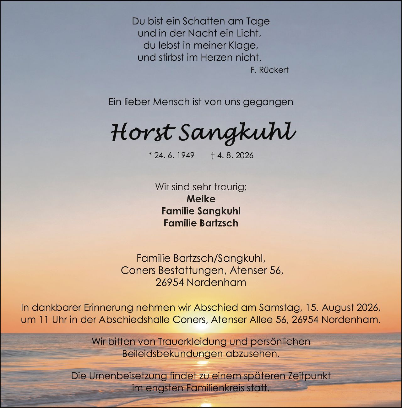 <p>* 24. 6. 1949 † 4. 8. 2026</p>

<p>Familie Bartzsch/Sangkuhl,<br>Coners Bestattungen, Atenser 56,<br>26954 Nordenham</p>

<p>Du bist ein Schatten am Tage<br>und in der Nacht ein Licht,<br>du lebst in meiner Klage,<br>und stirbst im Herzen nicht.<br><i>F. Rückert</i></p>

<p><strong>Ein lieber Mensch ist von uns gegangen</strong></p>

<p>In dankbarer Erinnerung nehmen wir Abschied am Samstag, 15. August 2026,<br>um 11 Uhr in der Abschiedshalle Coners, Atenser Allee 56, 26954 Nordenham.</p>

<p>Wir sind sehr traurig:<br>Meike<br>Familie Sangkuhl<br>Familie Bartzsch</p>

<p>Wir bitten von Trauerkleidung und persönlichen<br>Beileidsbekundungen abzusehen.</p>

<p>Die Urnenbeisetzung findet zu einem späteren Zeitpunkt<br>im engsten Familienkreis statt.</p>