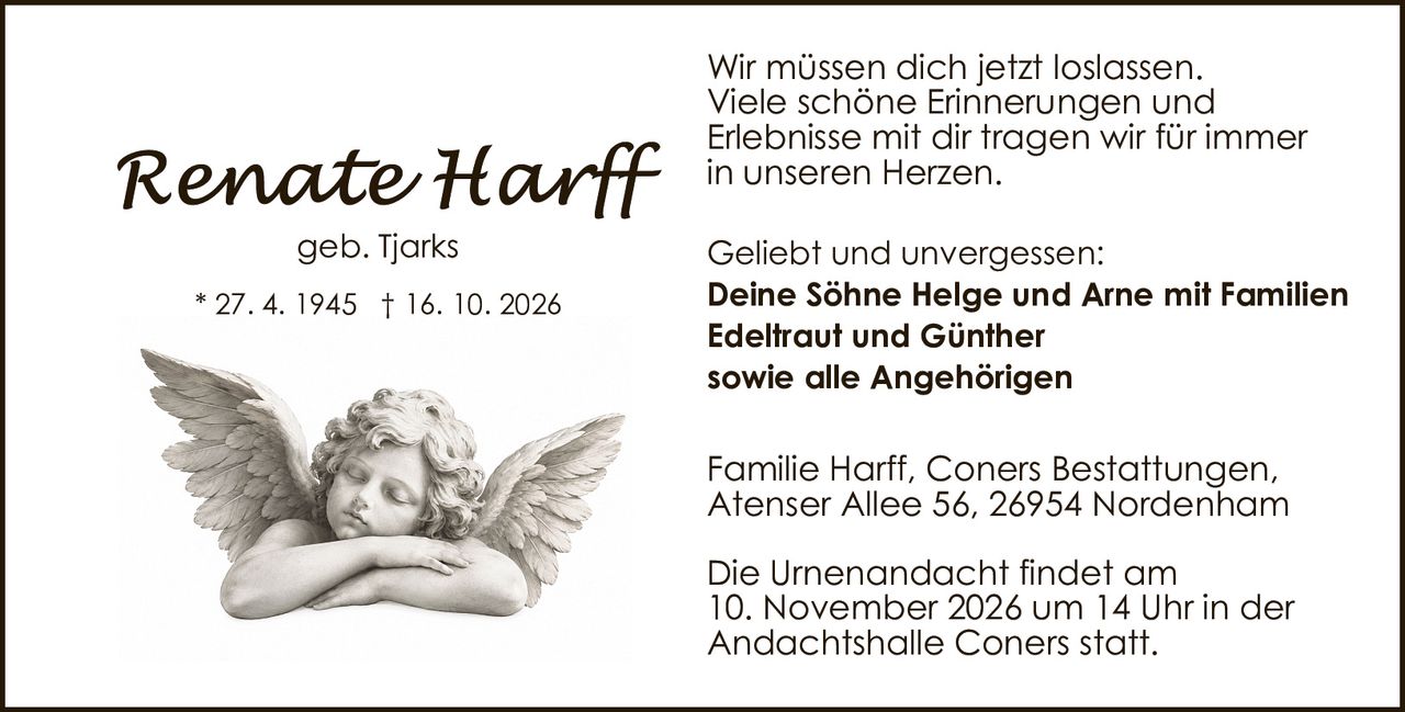 <p><i>geb. Tjarks</i></p><p>* 27. 4. 1945 † 16. 10. 2026</p><p>Wir müssen dich jetzt loslassen.<br />Viele schöne Erinnerungen und<br />Erlebnisse mit dir tragen wir für immer<br />in unseren Herzen.</p><p><strong>Geliebt und unvergessen:</strong><br />Deine Söhne Helge und Arne mit Familien<br />Edeltraut und Günther<br />sowie alle Angehörigen</p><p>Familie Harff, Coners Bestattungen,<br />Atenser Allee 56, 26954 Nordenham</p><p>Die Urnenandacht findet am<br />10. November 2026 um 14 Uhr in der<br />Andachtshalle Coners statt.</p>