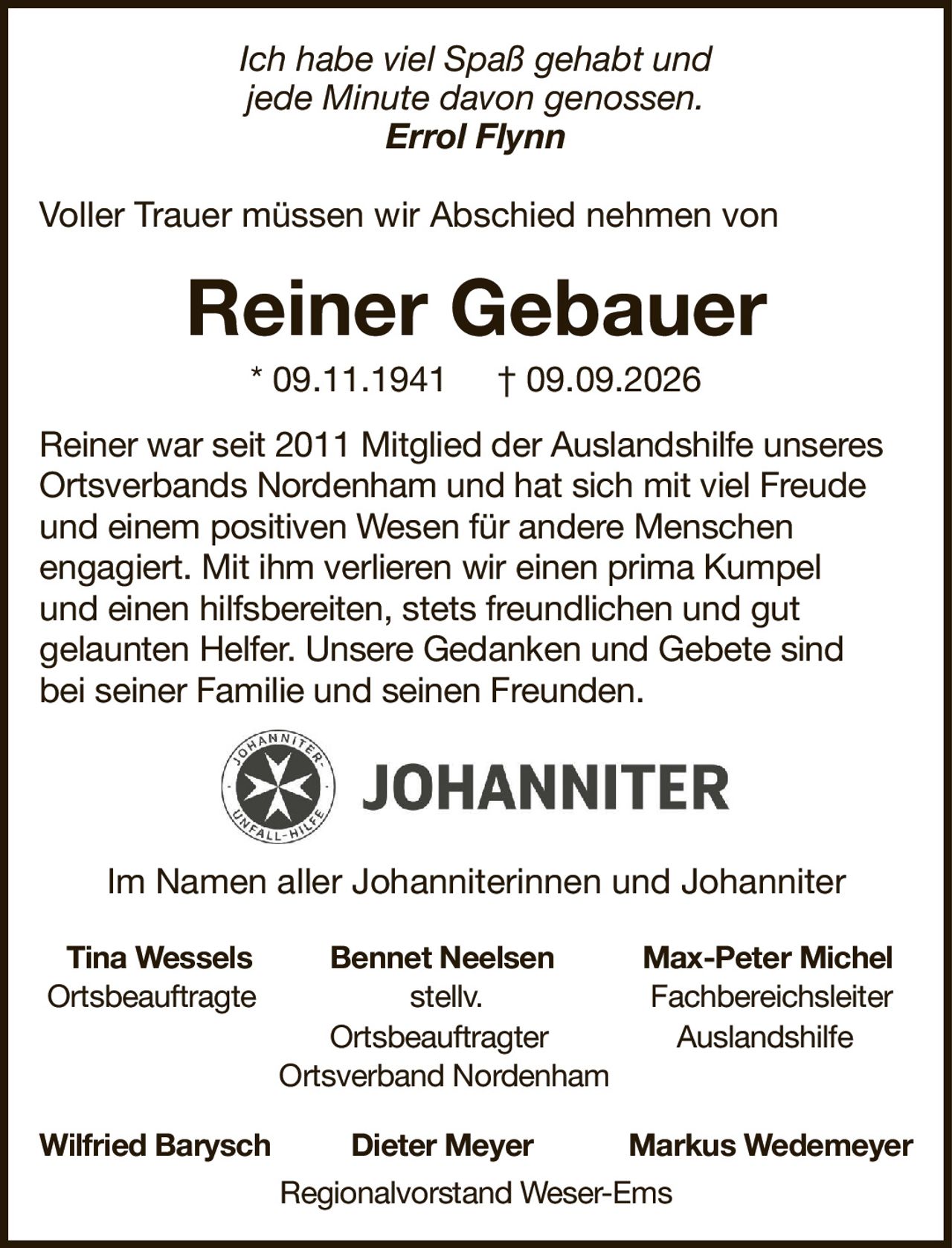 Ich habe viel Spaß gehabt undjede Minute davon genossen.Errol FlynnVoller Trauer müssen wir Abschied nehmen vonReiner Gebauer* 09.11.1941† 09.09.2026Tina WesselsBennet NeelsenMax-Peter MichelOrtsbeauftragtestellv.FachbereichsleiterOrtsbeauftragterAuslandshilfeOrtsverband NordenhamWilfried BaryschDieter MeyerMarkus WedemeyerRegionalvorstand Weser-EmsReiner war seit 2011 Mitglied der Auslandshilfe unseres Ortsverbands Nordenham und hat sich mit viel Freude und einem positiven Wesen für andere Menschenengagiert. Mit ihm verlieren wir einen prima Kumpelund einen hilfsbereiten, stets freundlichen und gutgelaunten Helfer. Unsere Gedanken und Gebete sindbei seiner Familie und seinen Freunden.Im Namen aller Johanniterinnen und Johanniter