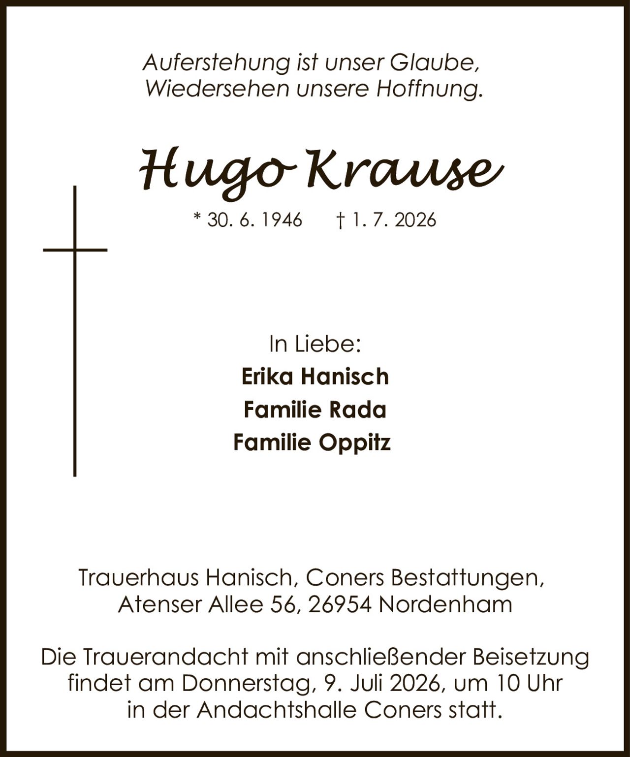 <p><i>Auferstehung ist unser Glaube, Wiedersehen unsere Hoffnung.</i></p><p><strong>Hugo Krause</strong><br/>* 30. 6. 1946 † 1. 7. 2026</p><p>In Liebe:<br/>Erika Hanisch<br/>Familie Rada<br/>Familie Oppitz</p><p>Trauerhaus Hanisch, Coners Bestattungen,<br/>Atenser Allee 56, 26954 Nordenham</p><p>Die Trauerandacht mit anschließender Beisetzung findet am Donnerstag, 9. Juli 2026, um 10 Uhr in der Andachtshalle Coners statt.</p>