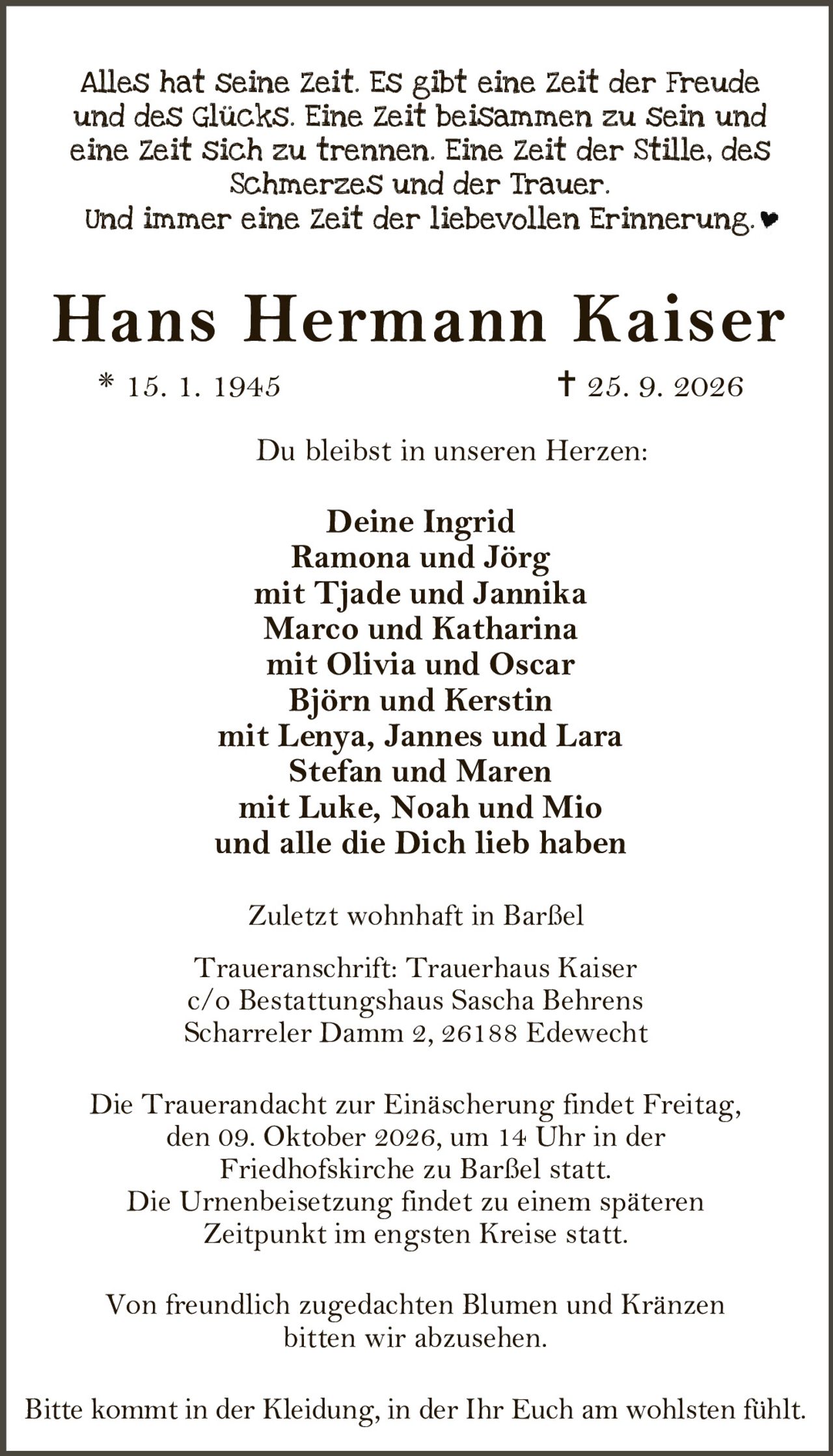 <p>Alles hat seine Zeit. Es gibt eine Zeit der Freude und des Glücks. Eine Zeit beisammen zu sein und eine Zeit sich zu trennen. Eine Zeit der Stille, des Schmerzes und der Trauer.</p>

<p>Und immer eine Zeit der liebevollen Erinnerung.</p>

<p><strong>Hans Hermann Kaiser</strong><br>
* 15. 1. 1945  † 25. 9. 2026</p>

<p>Du bleibst in unseren Herzen:</p>

<p><strong>Deine Ingrid</strong><br>
Ramona und Jörg<br>
mit Tjade und Jannika<br>
Marco und Katharina<br>
mit Olivia und Oscar<br>
Björn und Kerstin<br>
mit Lenya, Jannes und Lara<br>
Stefan und Maren<br>
mit Luke, Noah und Mio<br>
und alle die Dich lieb haben</p>

<p>Zuletzt wohnhaft in Barßel</p>

<p>Traueranschrift: Trauerhaus Kaiser<br>
c/o Bestattungshaus Sascha Behrens<br>
Scharreler Damm 2, 26188 Edewecht</p>

<p>Die Trauerandacht zur Einäscherung findet Freitag, den 09. Oktober 2026, um 14 Uhr in der Friedhofskirche zu Barßel statt.</p>

<p>Die Urnenbeisetzung findet zu einem späteren Zeitpunkt im engsten Kreise statt.</p>

<p>Von freundlich zugedachten Blumen und Kränzen bitten wir abzusehen.</p>

<p>Bitte kommt in der Kleidung, in der Ihr Euch am wohlsten fühlt.</p>