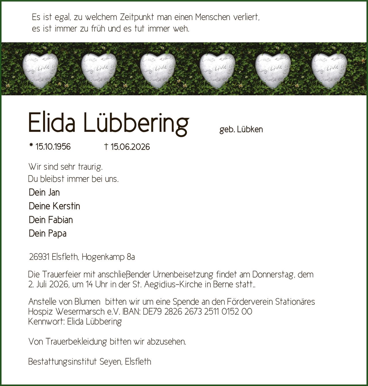 <p><i>Es ist egal, zu welchem Zeitpunkt man einen Menschen verliert, es ist immer zu früh und es tut immer weh.</i></p>

<p><strong>Elida Lübbering</strong><br/>geb. Lübken<br/>* 15.10.1956 † 15.06.2026</p>

<p>Wir sind sehr traurig.<br/>Du bleibst immer bei uns.</p>

<p>Dein Jan<br/>Deine Kerstin<br/>Dein Fabian<br/>Dein Papa</p>

<p>26931 Elsfleth, Hogenkamp 8a</p>

<p>Die Trauerfeier mit anschließender Urnenbeisetzung findet am Donnerstag, dem 2. Juli 2026, um 14 Uhr in der St. Aegidius-Kirche in Berne statt.</p>

<p>Anstelle von Blumen bitten wir um eine Spende an den Förderverein Stationäres Hospiz Wesermarsch e.V. IBAN: DE79 2826 2673 2511 0152 00<br/>Kennwort: Elida Lübbering</p>

<p>Von Trauerbekleidung bitten wir abzusehen.</p>

<p>Bestattungsinstitut Seyen, Elsfleth</p>