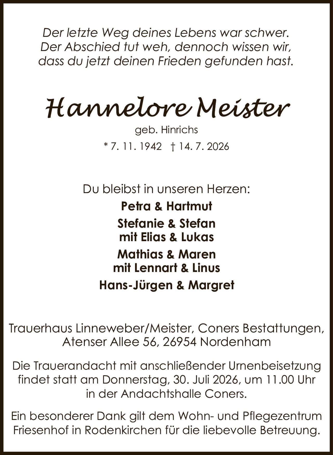 <p><i>Der letzte Weg deines Lebens war schwer.<br />Der Abschied tut weh, dennoch wissen wir,<br />dass du jetzt deinen Frieden gefunden hast.</i></p><p>Du bleibst in unseren Herzen:</p><p><strong>Petra & Hartmut<br />Stefanie & Stefan<br />mit Elias & Lukas<br />Mathias & Maren<br />mit Lennart & Linus<br />Hans-Jürgen & Margret</strong></p><p>Trauerhaus Linneweber/Meister, Coners Bestattungen,<br />Atenser Allee 56, 26954 Nordenham</p><p>Die Trauerandacht mit anschließender Urnenbeisetzung<br />findet statt am Donnerstag, 30. Juli 2026, um 11.00 Uhr<br />in der Andachtshalle Coners.</p><p>Ein besonderer Dank gilt dem Wohn- und Pflegezentrum<br />Friesenhof in Rodenkirchen für die liebevolle Betreuung.</p>
