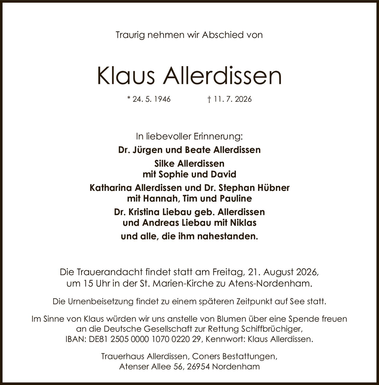 <p>Traurig nehmen wir Abschied von</p>

<p><strong>Klaus Allerdissen</strong><br>
* 24. 5. 1946 &dagger; 11. 7. 2026</p>

<p><strong>In liebevoller Erinnerung:</strong></p>

<p><strong>Dr. Jürgen und Beate Allerdissen</strong><br>
<strong>Silke Allerdissen</strong><br>
mit Sophie und David<br>
<strong>Katharina Allerdissen und Dr. Stephan Hübner</strong><br>
mit Hannah, Tim und Pauline<br>
<strong>Dr. Kristina Liebau geb. Allerdissen</strong><br>
und Andreas Liebau mit Niklas<br>
und alle, die ihm nahestanden.</p>

<p>Die Trauerandacht findet statt am Freitag, 21. August 2026, um 15 Uhr in der St. Marien-Kirche zu Atens-Nordenham.</p>

<p>Die Urnenbeisetzung findet zu einem späteren Zeitpunkt auf See statt.</p>

<p>Im Sinne von Klaus würden wir uns anstelle von Blumen über eine Spende freuen an die Deutsche Gesellschaft zur Rettung Schiffbrüchiger,<br>
IBAN: DE81 2505 0000 1070 0220 29, Kennwort: Klaus Allerdissen.</p>

<p>Trauerhaus Allerdissen, Coners Bestattungen,<br>
Atenser Allee 56, 26954 Nordenham</p>