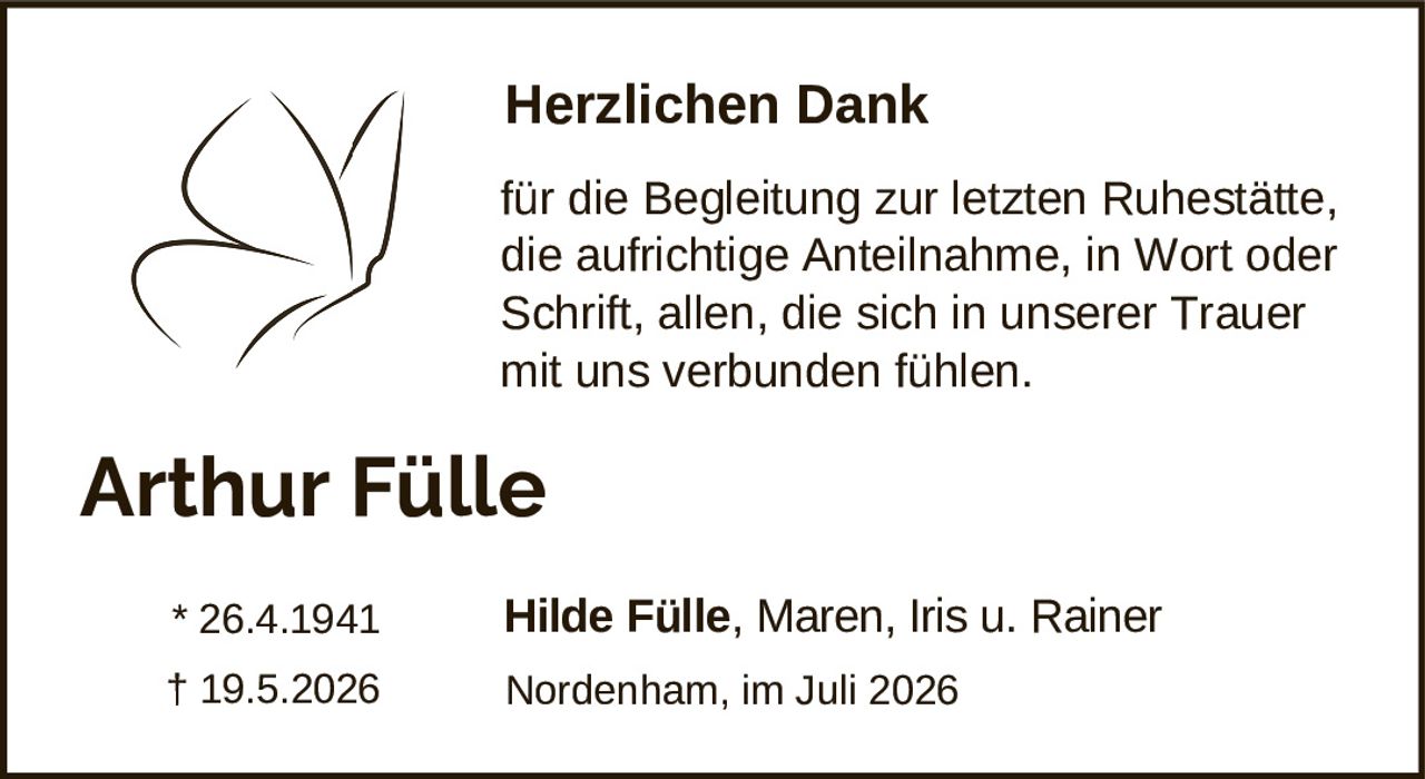<p><strong>Herzlichen Dank</strong></p><p>für die Begleitung zur letzten Ruhestätte, die aufrichtige Anteilnahme, in Wort oder Schrift, allen, die sich in unserer Trauer mit uns verbunden fühlen.</p><p><strong>Arthur Fülle</strong></p><p>* 26.4.1941<br>† 19.5.2026</p><p>Hilde Fülle, Maren, Iris u. Rainer</p><p>Nordenham, im Juli 2026</p>