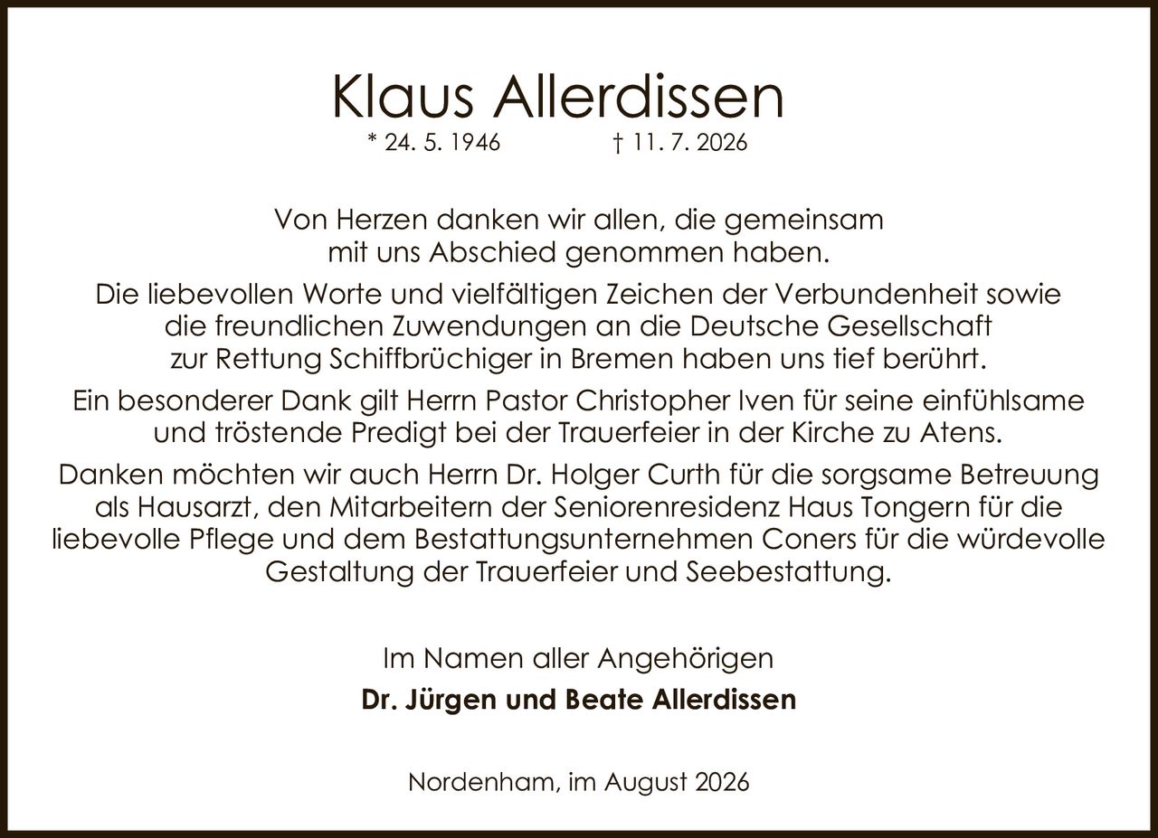 <p><strong>Klaus Allerdissen</strong><br>
* 24. 5. 1946          † 11. 7. 2026</p>

<p>Von Herzen danken wir allen, die gemeinsam mit uns Abschied genommen haben.</p>

<p>Die liebevollen Worte und vielfältigen Zeichen der Verbundenheit sowie die freundlichen Zuwendungen an die Deutsche Gesellschaft zur Rettung Schiffbrüchiger in Bremen haben uns tief berührt.</p>

<p>Ein besonderer Dank gilt Herrn Pastor Christopher Iven für seine einfühlsame und tröstende Predigt bei der Trauerfeier in der Kirche zu Atens.</p>

<p>Danken möchten wir auch Herrn Dr. Holger Curth für die sorgsame Betreuung als Hausarzt, den Mitarbeitern der Seniorenresidenz Haus Tongern für die liebevolle Pflege und dem Bestattungsunternehmen Coners für die würdevolle Gestaltung der Trauerfeier und Seebestattung.</p>

<p>Im Namen aller Angehörigen<br>
<strong>Dr. Jürgen und Beate Allerdissen</strong></p>

<p>Nordenham, im August 2026</p>