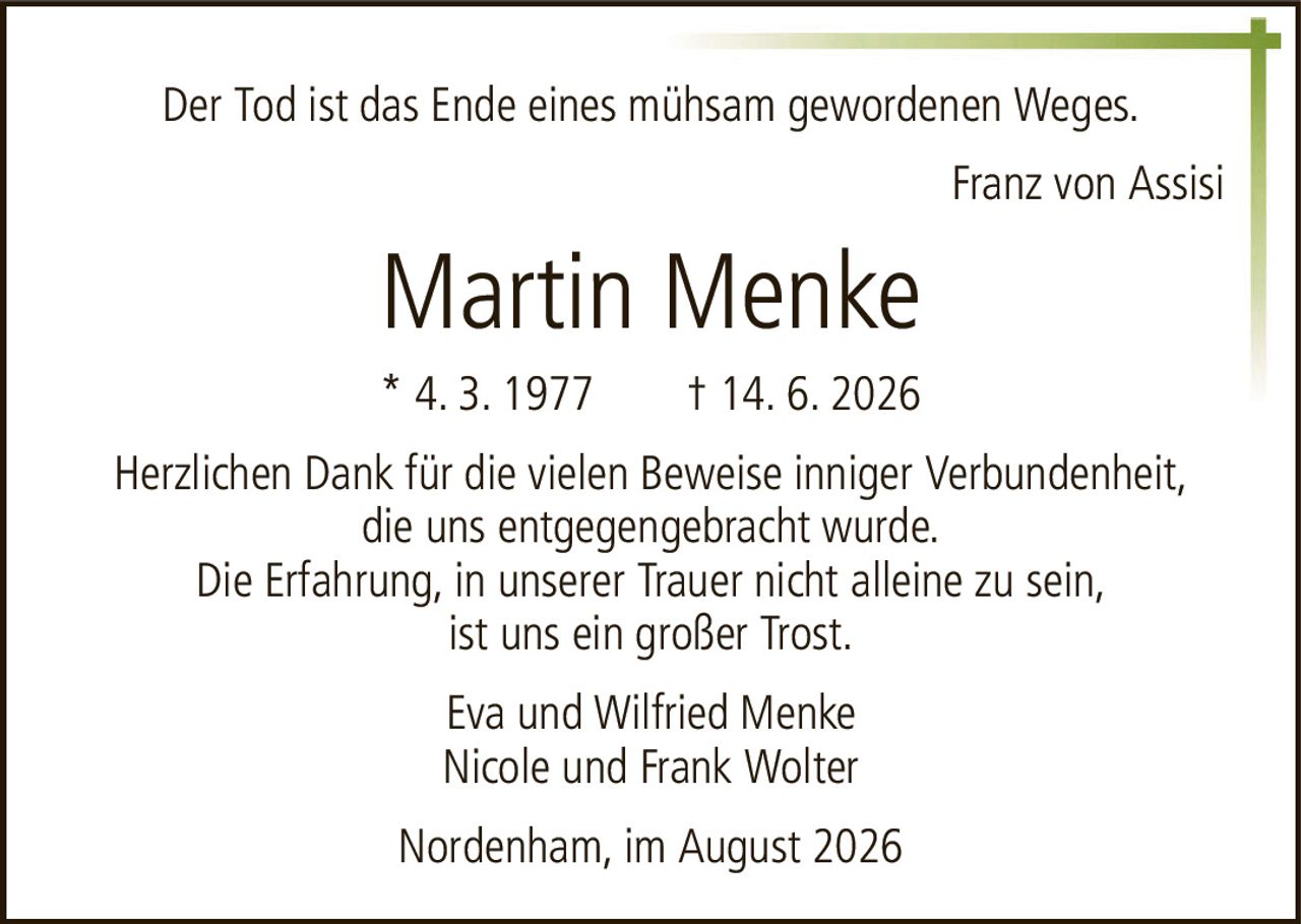 Der Tod ist das Ende eines mühsam gewordenen Weges.Martin Menke* 4. 3. 1977† 14. 6. 2026Eva und Wilfried MenkeNicole und Frank WolterNordenham, im August 2026Herzlichen Dank für die vielen Beweise inniger Verbundenheit,die uns entgegengebracht wurde.Die Erfahrung, in unserer Trauer nicht alleine zu sein,ist uns ein großer Trost.Franz von Assisi