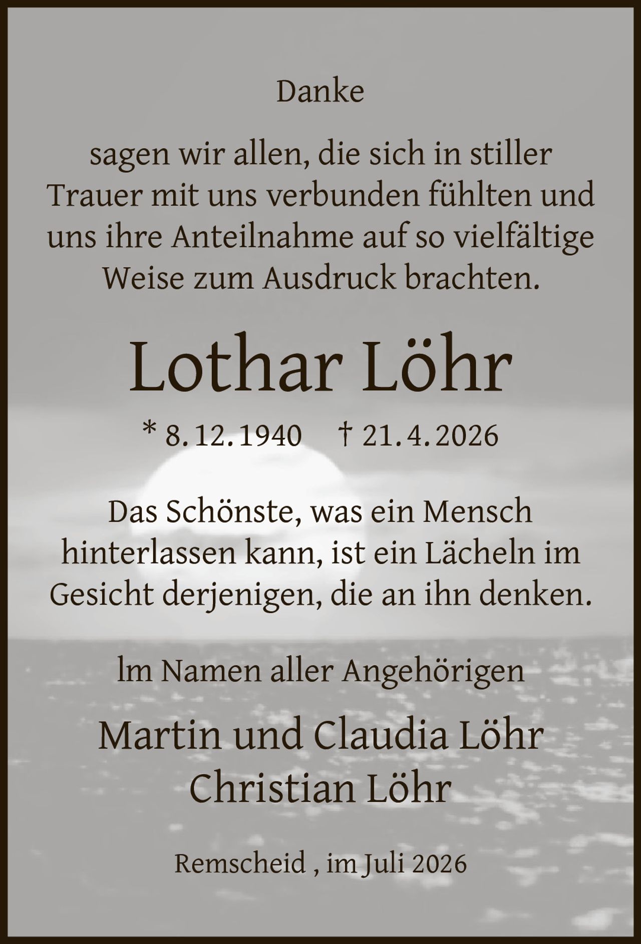 <p>Danke<br>sagen wir allen, die sich in stiller Trauer mit uns verbunden fühlten und uns ihre Anteilnahme auf so vielfältige Weise zum Ausdruck brachten.</p><p><strong>Lothar Löhr</strong><br>* 8. 12. 1940  † 21. 4. 2026</p><p>Das Schönste, was ein Mensch hinterlassen kann, ist ein Lächeln im Gesicht derjenigen, die an ihn denken.</p><p>Im Namen aller Angehörigen<br>Martin und Claudia Löhr<br>Christian Löhr</p><p>Remscheid, im Juli 2026</p>