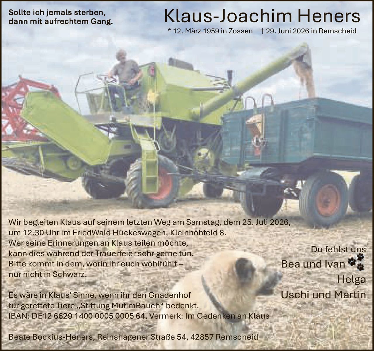 <p><i>Sollte ich jemals sterben, dann mit aufrechtem Gang.</i></p>

<p><strong>Klaus-Joachim Heners</strong><br>
* 12. März 1959 in Zossen † 29. Juni 2026 in Remscheid</p>

<p>Wir begleiten Klaus auf seinem letzten Weg am Samstag, dem 25. Juli 2026, um 12.30 Uhr im FriedWald Hückeswagen, Kleinhöhfeld 8.</p>

<p>Wer seine Erinnerungen an Klaus teilen möchte, kann dies während der Trauerfeier sehr gerne tun.</p>

<p>Bitte kommt in dem, worin ihr euch wohlfühlt – nur nicht in Schwarz.</p>

<p>Es wäre in Klaus' Sinne, wenn ihr den Gnadenhof für gerettete Tiere „Stiftung MutimBauch" bedenkt.<br>
IBAN: DE12 6629 1400 0005 0005 64, Vermerk: Im Gedenken an Klaus</p>

<p>Du fehlst uns<br>
Bea und Ivan<br>
Helga<br>
Uschi und Martin</p>

<p>Beate Bockius-Heners, Reinshagener Straße 54, 42857 Remscheid</p>