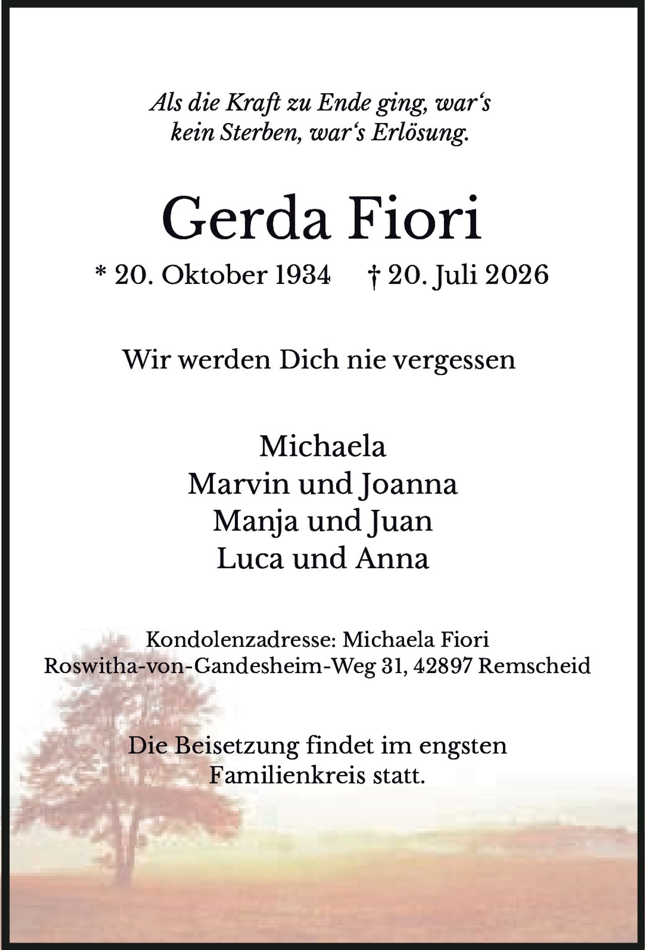 <p><i>Als die Kraft zu Ende ging, war's kein Sterben, war's Erlösung.</i></p><p><strong>Gerda Fiori</strong><br/>* 20. Oktober 1934   † 20. Juli 2026</p><p>Wir werden Dich nie vergessen</p><p>Michaela<br/>Marvin und Joanna<br/>Manja und Juan<br/>Luca und Anna</p><p>Kondolenzadresse: Michaela Fiori<br/>Roswitha-von-Gandesheim-Weg 31, 42897 Remscheid</p><p>Die Beisetzung findet im engsten Familienkreis statt.</p>